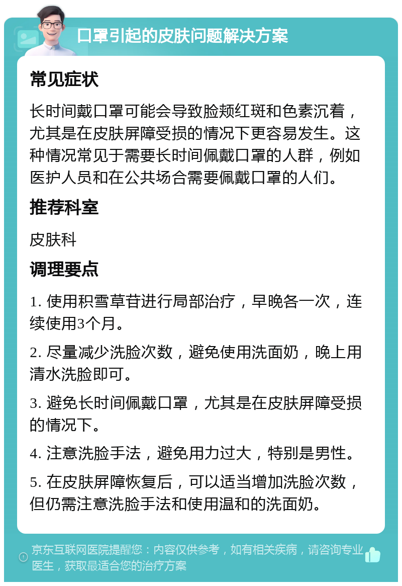 口罩引起的皮肤问题解决方案 常见症状 长时间戴口罩可能会导致脸颊红斑和色素沉着，尤其是在皮肤屏障受损的情况下更容易发生。这种情况常见于需要长时间佩戴口罩的人群，例如医护人员和在公共场合需要佩戴口罩的人们。 推荐科室 皮肤科 调理要点 1. 使用积雪草苷进行局部治疗，早晚各一次，连续使用3个月。 2. 尽量减少洗脸次数，避免使用洗面奶，晚上用清水洗脸即可。 3. 避免长时间佩戴口罩，尤其是在皮肤屏障受损的情况下。 4. 注意洗脸手法，避免用力过大，特别是男性。 5. 在皮肤屏障恢复后，可以适当增加洗脸次数，但仍需注意洗脸手法和使用温和的洗面奶。