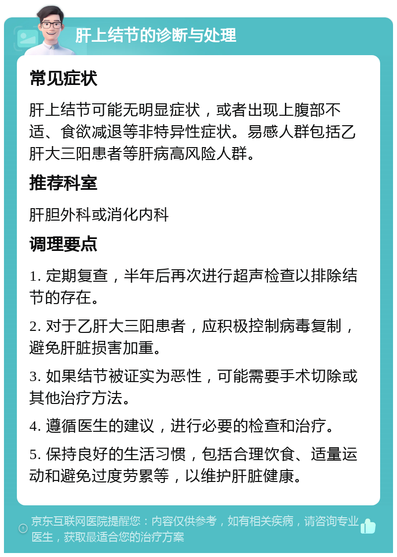 肝上结节的诊断与处理 常见症状 肝上结节可能无明显症状，或者出现上腹部不适、食欲减退等非特异性症状。易感人群包括乙肝大三阳患者等肝病高风险人群。 推荐科室 肝胆外科或消化内科 调理要点 1. 定期复查，半年后再次进行超声检查以排除结节的存在。 2. 对于乙肝大三阳患者，应积极控制病毒复制，避免肝脏损害加重。 3. 如果结节被证实为恶性，可能需要手术切除或其他治疗方法。 4. 遵循医生的建议，进行必要的检查和治疗。 5. 保持良好的生活习惯，包括合理饮食、适量运动和避免过度劳累等，以维护肝脏健康。