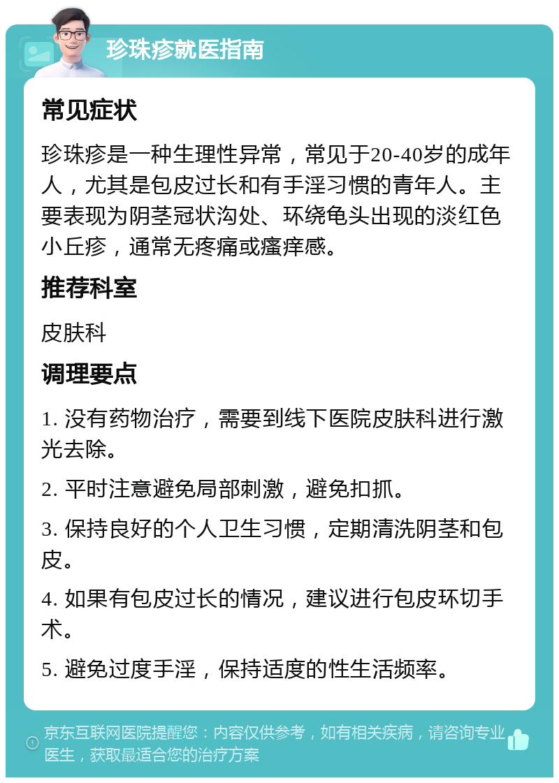 珍珠疹就医指南 常见症状 珍珠疹是一种生理性异常，常见于20-40岁的成年人，尤其是包皮过长和有手淫习惯的青年人。主要表现为阴茎冠状沟处、环绕龟头出现的淡红色小丘疹，通常无疼痛或瘙痒感。 推荐科室 皮肤科 调理要点 1. 没有药物治疗，需要到线下医院皮肤科进行激光去除。 2. 平时注意避免局部刺激，避免扣抓。 3. 保持良好的个人卫生习惯，定期清洗阴茎和包皮。 4. 如果有包皮过长的情况，建议进行包皮环切手术。 5. 避免过度手淫，保持适度的性生活频率。