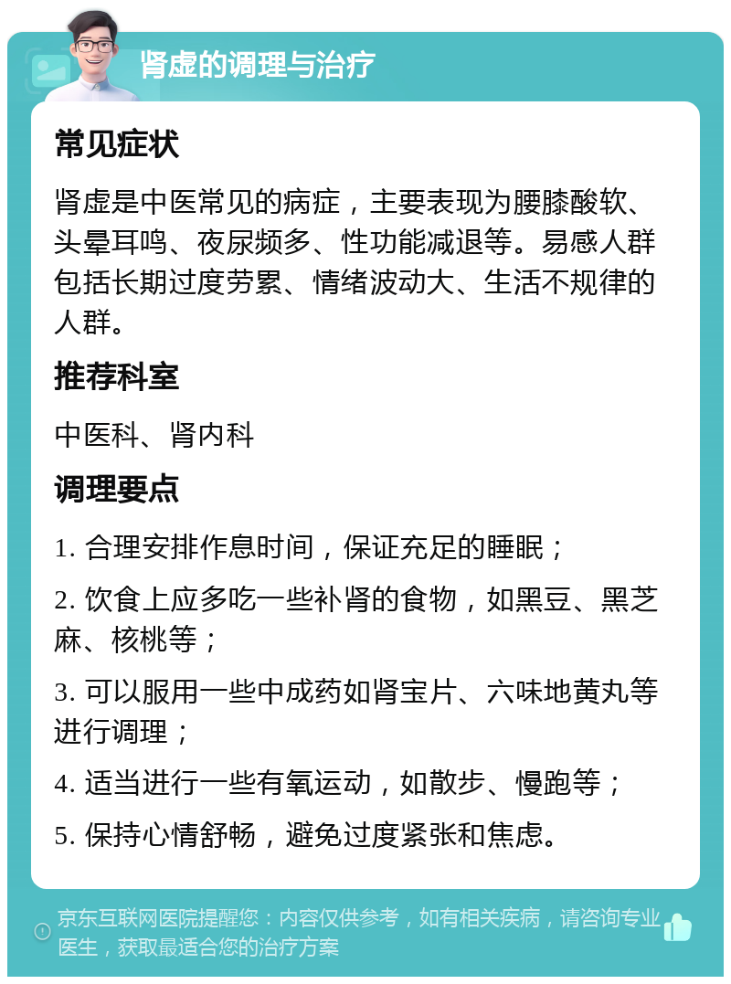 肾虚的调理与治疗 常见症状 肾虚是中医常见的病症，主要表现为腰膝酸软、头晕耳鸣、夜尿频多、性功能减退等。易感人群包括长期过度劳累、情绪波动大、生活不规律的人群。 推荐科室 中医科、肾内科 调理要点 1. 合理安排作息时间，保证充足的睡眠； 2. 饮食上应多吃一些补肾的食物，如黑豆、黑芝麻、核桃等； 3. 可以服用一些中成药如肾宝片、六味地黄丸等进行调理； 4. 适当进行一些有氧运动，如散步、慢跑等； 5. 保持心情舒畅，避免过度紧张和焦虑。