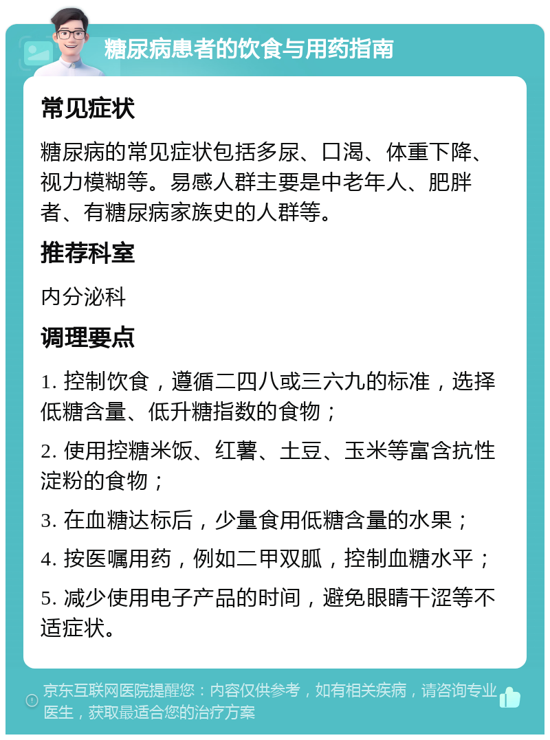 糖尿病患者的饮食与用药指南 常见症状 糖尿病的常见症状包括多尿、口渴、体重下降、视力模糊等。易感人群主要是中老年人、肥胖者、有糖尿病家族史的人群等。 推荐科室 内分泌科 调理要点 1. 控制饮食，遵循二四八或三六九的标准，选择低糖含量、低升糖指数的食物； 2. 使用控糖米饭、红薯、土豆、玉米等富含抗性淀粉的食物； 3. 在血糖达标后，少量食用低糖含量的水果； 4. 按医嘱用药，例如二甲双胍，控制血糖水平； 5. 减少使用电子产品的时间，避免眼睛干涩等不适症状。