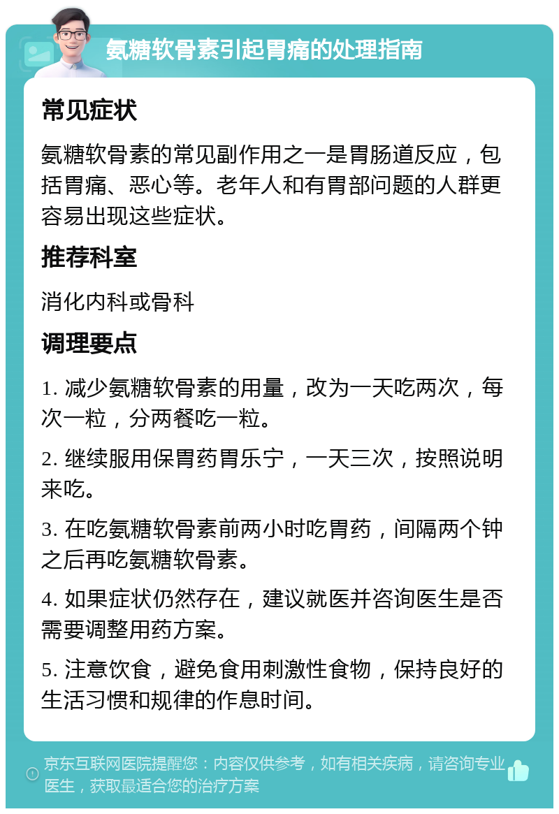 氨糖软骨素引起胃痛的处理指南 常见症状 氨糖软骨素的常见副作用之一是胃肠道反应，包括胃痛、恶心等。老年人和有胃部问题的人群更容易出现这些症状。 推荐科室 消化内科或骨科 调理要点 1. 减少氨糖软骨素的用量，改为一天吃两次，每次一粒，分两餐吃一粒。 2. 继续服用保胃药胃乐宁，一天三次，按照说明来吃。 3. 在吃氨糖软骨素前两小时吃胃药，间隔两个钟之后再吃氨糖软骨素。 4. 如果症状仍然存在，建议就医并咨询医生是否需要调整用药方案。 5. 注意饮食，避免食用刺激性食物，保持良好的生活习惯和规律的作息时间。