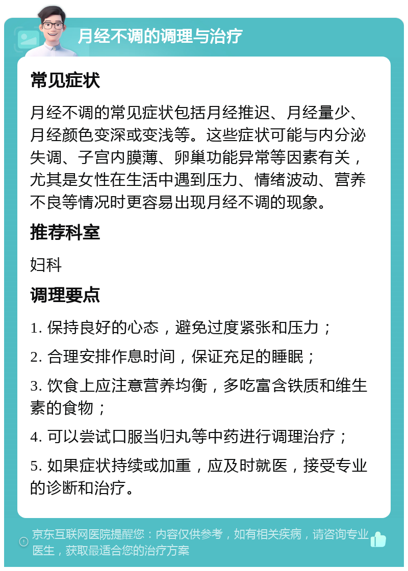 月经不调的调理与治疗 常见症状 月经不调的常见症状包括月经推迟、月经量少、月经颜色变深或变浅等。这些症状可能与内分泌失调、子宫内膜薄、卵巢功能异常等因素有关，尤其是女性在生活中遇到压力、情绪波动、营养不良等情况时更容易出现月经不调的现象。 推荐科室 妇科 调理要点 1. 保持良好的心态，避免过度紧张和压力； 2. 合理安排作息时间，保证充足的睡眠； 3. 饮食上应注意营养均衡，多吃富含铁质和维生素的食物； 4. 可以尝试口服当归丸等中药进行调理治疗； 5. 如果症状持续或加重，应及时就医，接受专业的诊断和治疗。