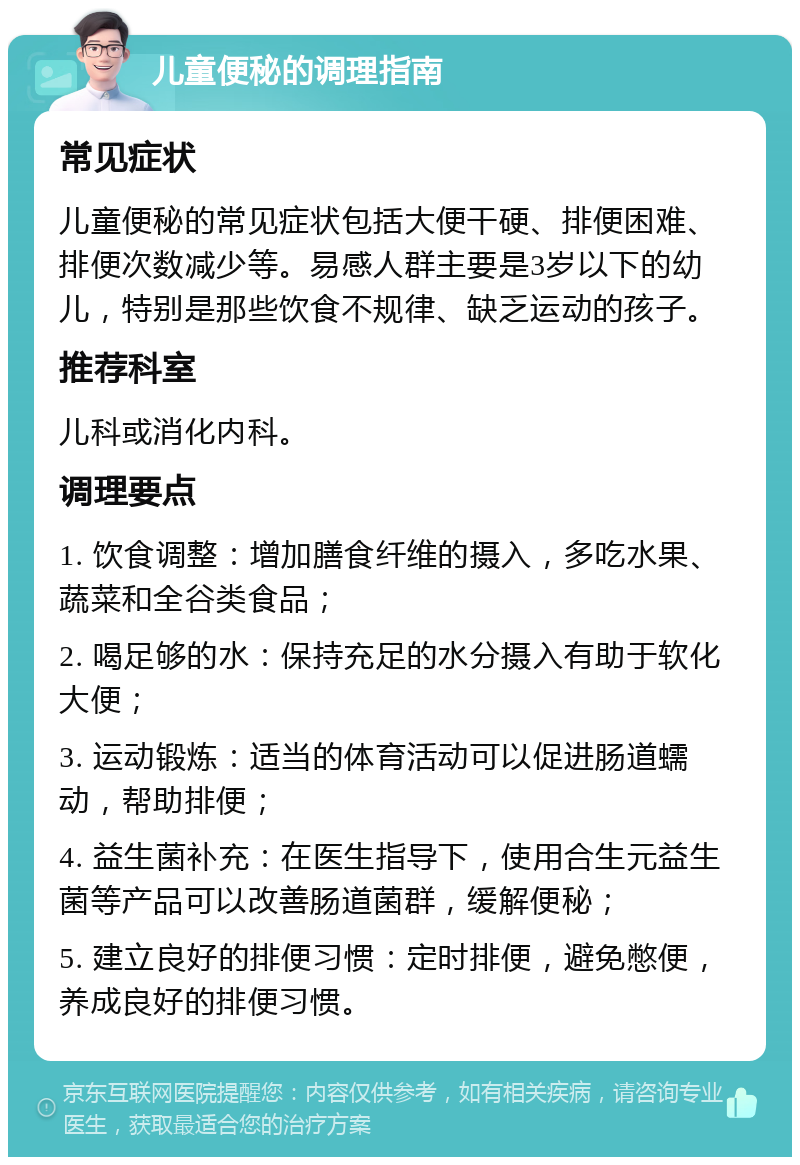 儿童便秘的调理指南 常见症状 儿童便秘的常见症状包括大便干硬、排便困难、排便次数减少等。易感人群主要是3岁以下的幼儿，特别是那些饮食不规律、缺乏运动的孩子。 推荐科室 儿科或消化内科。 调理要点 1. 饮食调整：增加膳食纤维的摄入，多吃水果、蔬菜和全谷类食品； 2. 喝足够的水：保持充足的水分摄入有助于软化大便； 3. 运动锻炼：适当的体育活动可以促进肠道蠕动，帮助排便； 4. 益生菌补充：在医生指导下，使用合生元益生菌等产品可以改善肠道菌群，缓解便秘； 5. 建立良好的排便习惯：定时排便，避免憋便，养成良好的排便习惯。