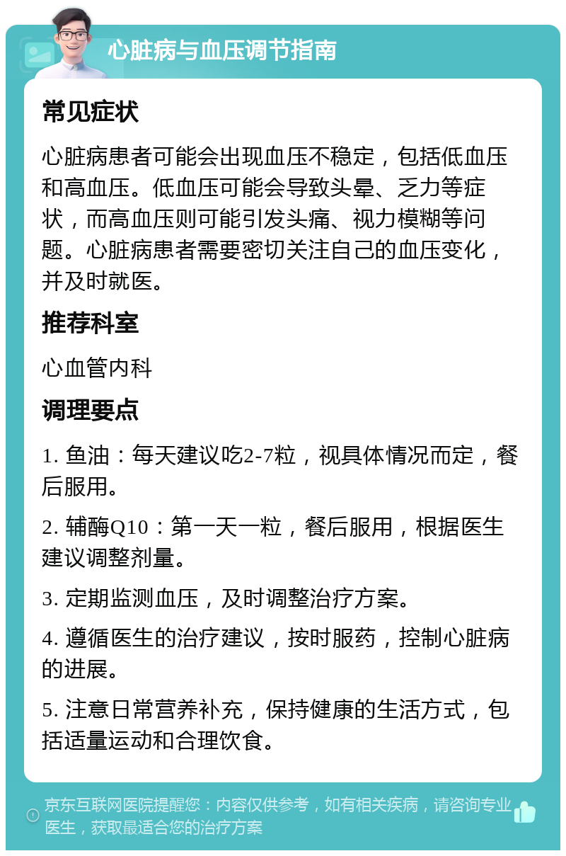 心脏病与血压调节指南 常见症状 心脏病患者可能会出现血压不稳定，包括低血压和高血压。低血压可能会导致头晕、乏力等症状，而高血压则可能引发头痛、视力模糊等问题。心脏病患者需要密切关注自己的血压变化，并及时就医。 推荐科室 心血管内科 调理要点 1. 鱼油：每天建议吃2-7粒，视具体情况而定，餐后服用。 2. 辅酶Q10：第一天一粒，餐后服用，根据医生建议调整剂量。 3. 定期监测血压，及时调整治疗方案。 4. 遵循医生的治疗建议，按时服药，控制心脏病的进展。 5. 注意日常营养补充，保持健康的生活方式，包括适量运动和合理饮食。