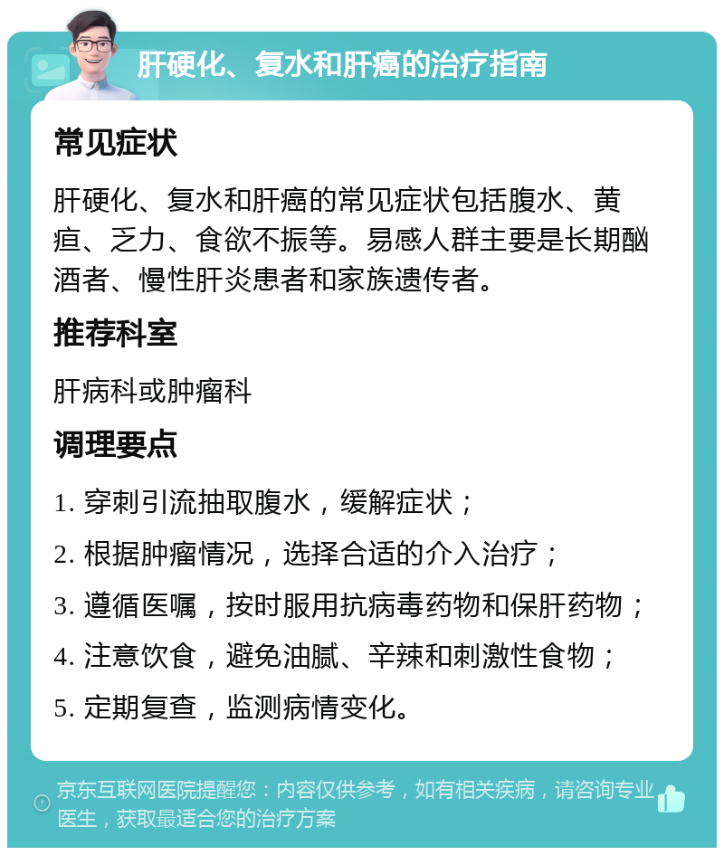 肝硬化、复水和肝癌的治疗指南 常见症状 肝硬化、复水和肝癌的常见症状包括腹水、黄疸、乏力、食欲不振等。易感人群主要是长期酗酒者、慢性肝炎患者和家族遗传者。 推荐科室 肝病科或肿瘤科 调理要点 1. 穿刺引流抽取腹水，缓解症状； 2. 根据肿瘤情况，选择合适的介入治疗； 3. 遵循医嘱，按时服用抗病毒药物和保肝药物； 4. 注意饮食，避免油腻、辛辣和刺激性食物； 5. 定期复查，监测病情变化。