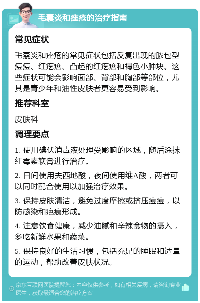 毛囊炎和痤疮的治疗指南 常见症状 毛囊炎和痤疮的常见症状包括反复出现的脓包型痘痘、红疙瘩、凸起的红疙瘩和褐色小肿块。这些症状可能会影响面部、背部和胸部等部位，尤其是青少年和油性皮肤者更容易受到影响。 推荐科室 皮肤科 调理要点 1. 使用碘伏消毒液处理受影响的区域，随后涂抹红霉素软膏进行治疗。 2. 日间使用夫西地酸，夜间使用维A酸，两者可以同时配合使用以加强治疗效果。 3. 保持皮肤清洁，避免过度摩擦或挤压痘痘，以防感染和疤痕形成。 4. 注意饮食健康，减少油腻和辛辣食物的摄入，多吃新鲜水果和蔬菜。 5. 保持良好的生活习惯，包括充足的睡眠和适量的运动，帮助改善皮肤状况。