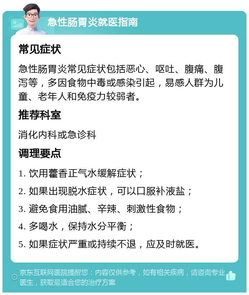 急性肠胃炎就医指南 常见症状 急性肠胃炎常见症状包括恶心、呕吐、腹痛、腹泻等，多因食物中毒或感染引起，易感人群为儿童、老年人和免疫力较弱者。 推荐科室 消化内科或急诊科 调理要点 1. 饮用藿香正气水缓解症状； 2. 如果出现脱水症状，可以口服补液盐； 3. 避免食用油腻、辛辣、刺激性食物； 4. 多喝水，保持水分平衡； 5. 如果症状严重或持续不退，应及时就医。