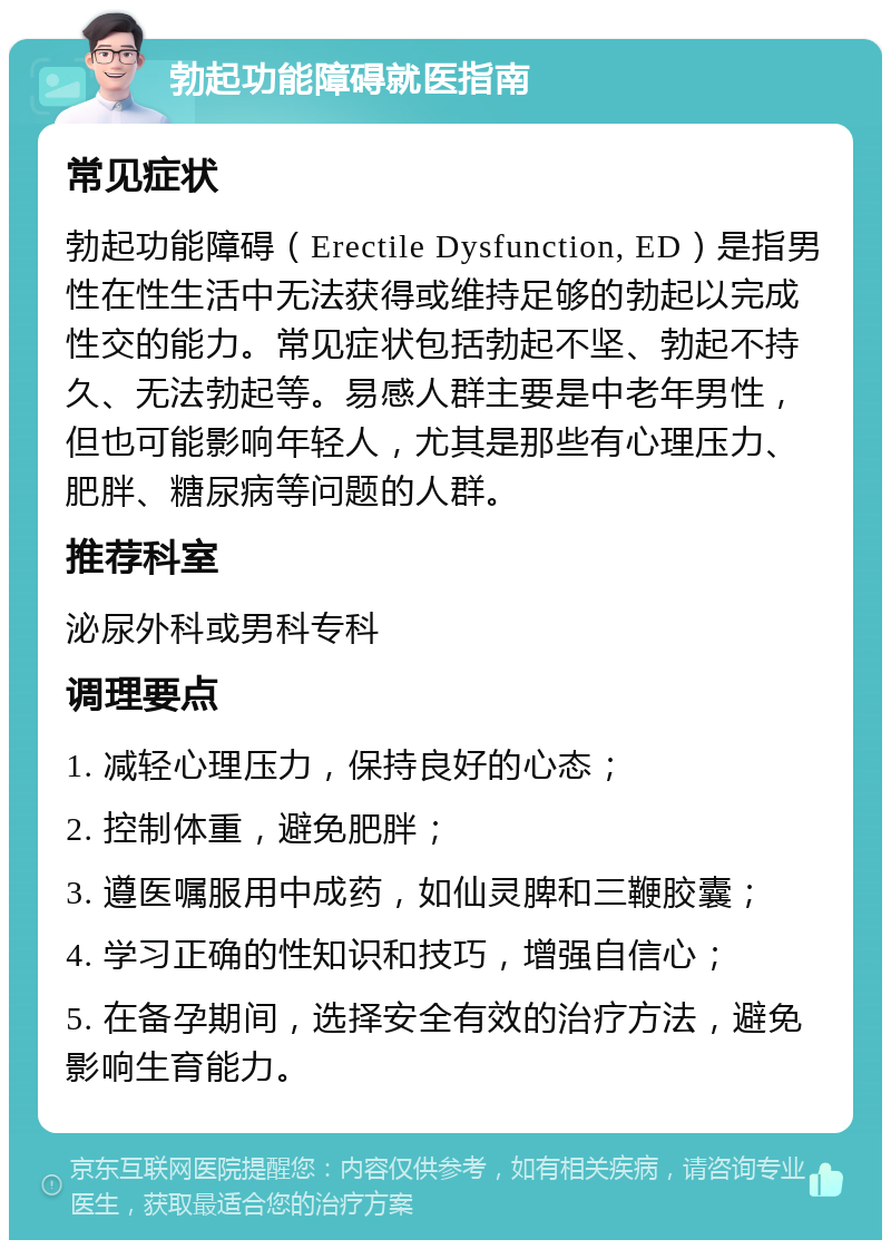 勃起功能障碍就医指南 常见症状 勃起功能障碍（Erectile Dysfunction, ED）是指男性在性生活中无法获得或维持足够的勃起以完成性交的能力。常见症状包括勃起不坚、勃起不持久、无法勃起等。易感人群主要是中老年男性，但也可能影响年轻人，尤其是那些有心理压力、肥胖、糖尿病等问题的人群。 推荐科室 泌尿外科或男科专科 调理要点 1. 减轻心理压力，保持良好的心态； 2. 控制体重，避免肥胖； 3. 遵医嘱服用中成药，如仙灵脾和三鞭胶囊； 4. 学习正确的性知识和技巧，增强自信心； 5. 在备孕期间，选择安全有效的治疗方法，避免影响生育能力。