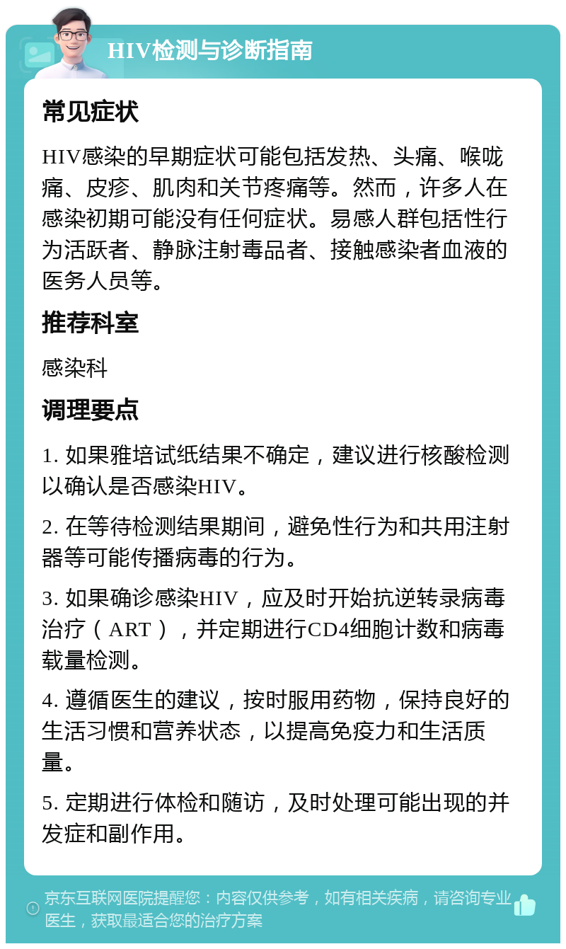 HIV检测与诊断指南 常见症状 HIV感染的早期症状可能包括发热、头痛、喉咙痛、皮疹、肌肉和关节疼痛等。然而，许多人在感染初期可能没有任何症状。易感人群包括性行为活跃者、静脉注射毒品者、接触感染者血液的医务人员等。 推荐科室 感染科 调理要点 1. 如果雅培试纸结果不确定，建议进行核酸检测以确认是否感染HIV。 2. 在等待检测结果期间，避免性行为和共用注射器等可能传播病毒的行为。 3. 如果确诊感染HIV，应及时开始抗逆转录病毒治疗（ART），并定期进行CD4细胞计数和病毒载量检测。 4. 遵循医生的建议，按时服用药物，保持良好的生活习惯和营养状态，以提高免疫力和生活质量。 5. 定期进行体检和随访，及时处理可能出现的并发症和副作用。