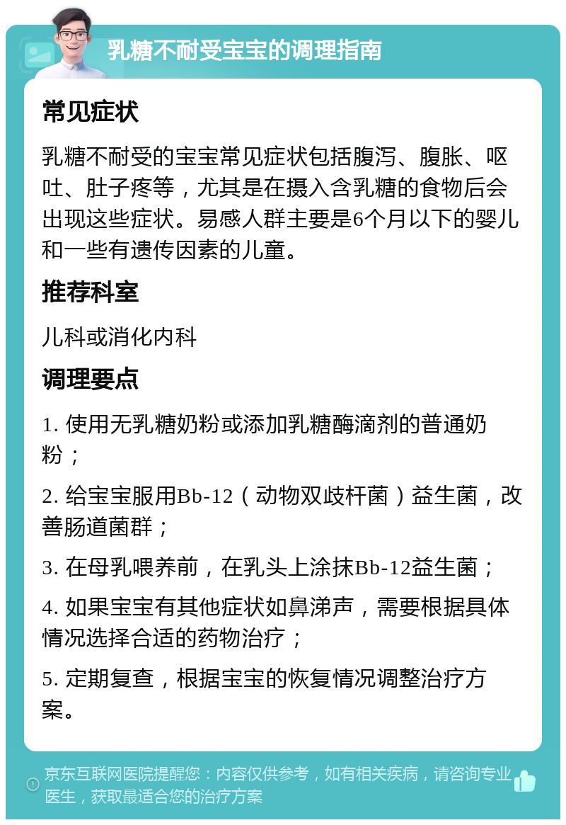 乳糖不耐受宝宝的调理指南 常见症状 乳糖不耐受的宝宝常见症状包括腹泻、腹胀、呕吐、肚子疼等，尤其是在摄入含乳糖的食物后会出现这些症状。易感人群主要是6个月以下的婴儿和一些有遗传因素的儿童。 推荐科室 儿科或消化内科 调理要点 1. 使用无乳糖奶粉或添加乳糖酶滴剂的普通奶粉； 2. 给宝宝服用Bb-12（动物双歧杆菌）益生菌，改善肠道菌群； 3. 在母乳喂养前，在乳头上涂抹Bb-12益生菌； 4. 如果宝宝有其他症状如鼻涕声，需要根据具体情况选择合适的药物治疗； 5. 定期复查，根据宝宝的恢复情况调整治疗方案。