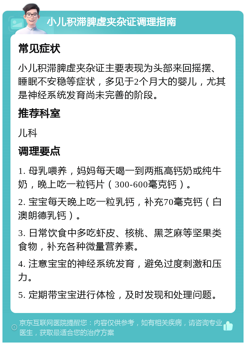 小儿积滞脾虚夹杂证调理指南 常见症状 小儿积滞脾虚夹杂证主要表现为头部来回摇摆、睡眠不安稳等症状，多见于2个月大的婴儿，尤其是神经系统发育尚未完善的阶段。 推荐科室 儿科 调理要点 1. 母乳喂养，妈妈每天喝一到两瓶高钙奶或纯牛奶，晚上吃一粒钙片（300-600毫克钙）。 2. 宝宝每天晚上吃一粒乳钙，补充70毫克钙（白澳朗德乳钙）。 3. 日常饮食中多吃虾皮、核桃、黑芝麻等坚果类食物，补充各种微量营养素。 4. 注意宝宝的神经系统发育，避免过度刺激和压力。 5. 定期带宝宝进行体检，及时发现和处理问题。