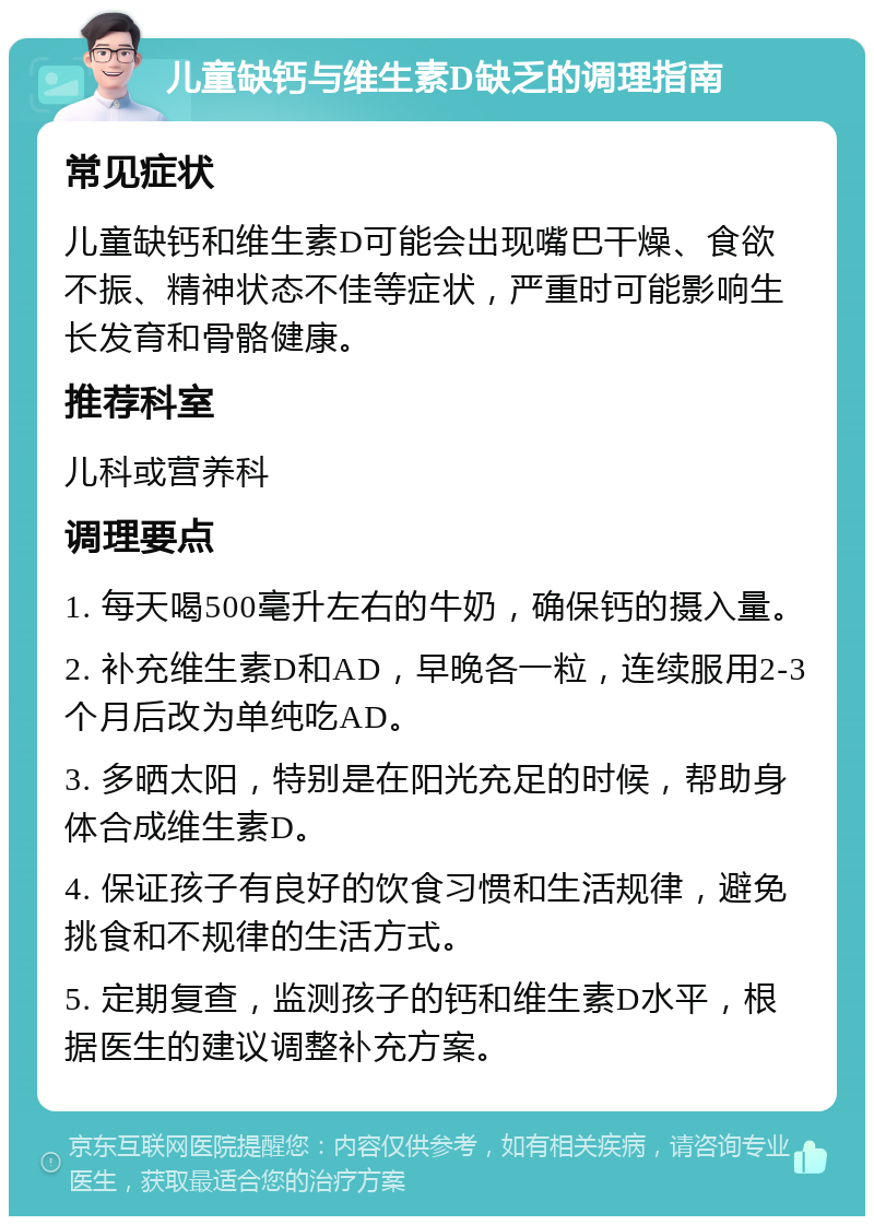 儿童缺钙与维生素D缺乏的调理指南 常见症状 儿童缺钙和维生素D可能会出现嘴巴干燥、食欲不振、精神状态不佳等症状，严重时可能影响生长发育和骨骼健康。 推荐科室 儿科或营养科 调理要点 1. 每天喝500毫升左右的牛奶，确保钙的摄入量。 2. 补充维生素D和AD，早晚各一粒，连续服用2-3个月后改为单纯吃AD。 3. 多晒太阳，特别是在阳光充足的时候，帮助身体合成维生素D。 4. 保证孩子有良好的饮食习惯和生活规律，避免挑食和不规律的生活方式。 5. 定期复查，监测孩子的钙和维生素D水平，根据医生的建议调整补充方案。