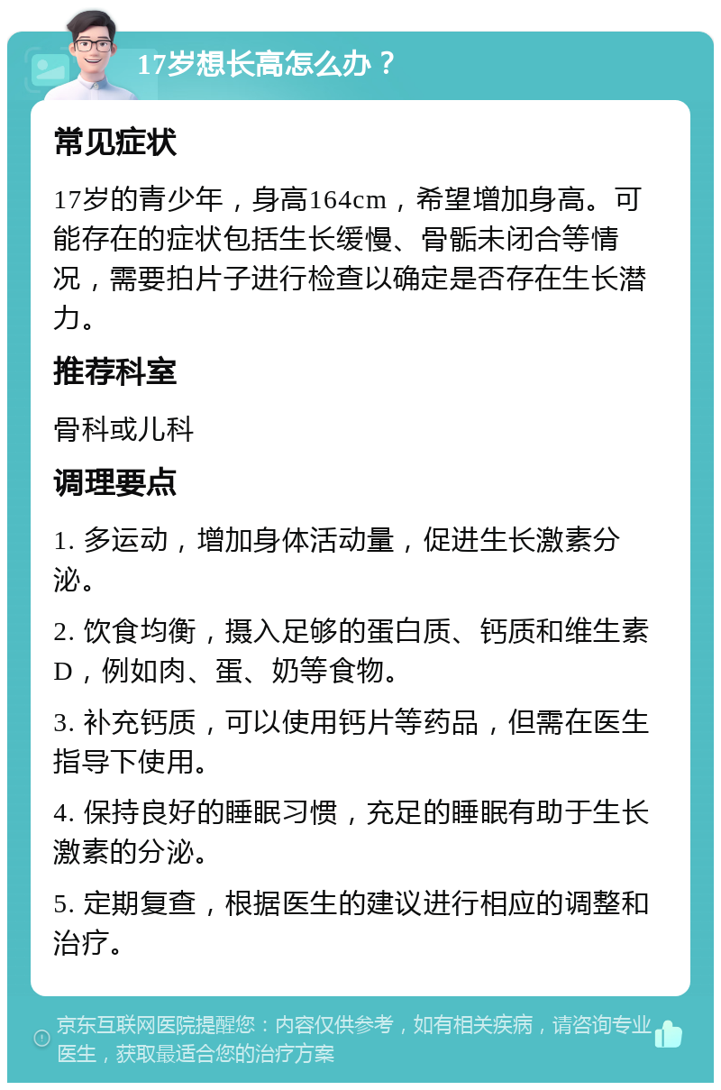 17岁想长高怎么办？ 常见症状 17岁的青少年，身高164cm，希望增加身高。可能存在的症状包括生长缓慢、骨骺未闭合等情况，需要拍片子进行检查以确定是否存在生长潜力。 推荐科室 骨科或儿科 调理要点 1. 多运动，增加身体活动量，促进生长激素分泌。 2. 饮食均衡，摄入足够的蛋白质、钙质和维生素D，例如肉、蛋、奶等食物。 3. 补充钙质，可以使用钙片等药品，但需在医生指导下使用。 4. 保持良好的睡眠习惯，充足的睡眠有助于生长激素的分泌。 5. 定期复查，根据医生的建议进行相应的调整和治疗。