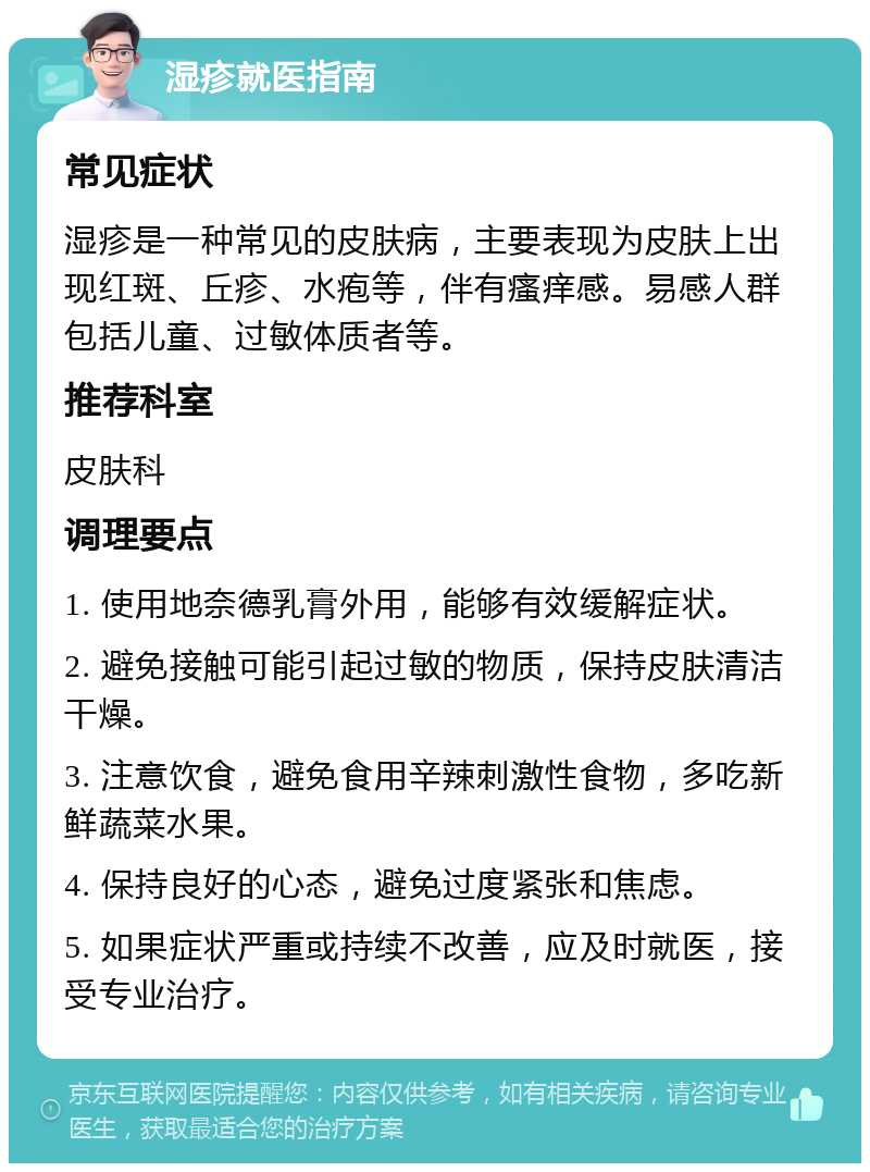 湿疹就医指南 常见症状 湿疹是一种常见的皮肤病，主要表现为皮肤上出现红斑、丘疹、水疱等，伴有瘙痒感。易感人群包括儿童、过敏体质者等。 推荐科室 皮肤科 调理要点 1. 使用地奈德乳膏外用，能够有效缓解症状。 2. 避免接触可能引起过敏的物质，保持皮肤清洁干燥。 3. 注意饮食，避免食用辛辣刺激性食物，多吃新鲜蔬菜水果。 4. 保持良好的心态，避免过度紧张和焦虑。 5. 如果症状严重或持续不改善，应及时就医，接受专业治疗。