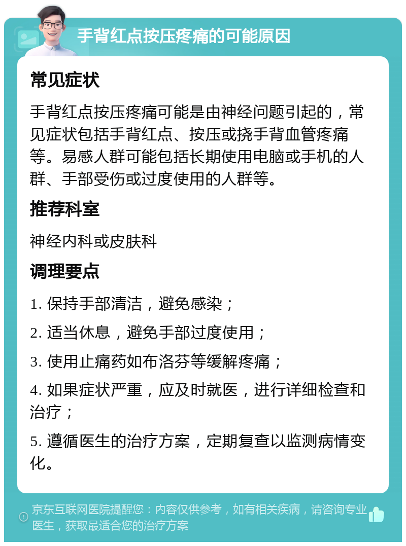 手背红点按压疼痛的可能原因 常见症状 手背红点按压疼痛可能是由神经问题引起的，常见症状包括手背红点、按压或挠手背血管疼痛等。易感人群可能包括长期使用电脑或手机的人群、手部受伤或过度使用的人群等。 推荐科室 神经内科或皮肤科 调理要点 1. 保持手部清洁，避免感染； 2. 适当休息，避免手部过度使用； 3. 使用止痛药如布洛芬等缓解疼痛； 4. 如果症状严重，应及时就医，进行详细检查和治疗； 5. 遵循医生的治疗方案，定期复查以监测病情变化。