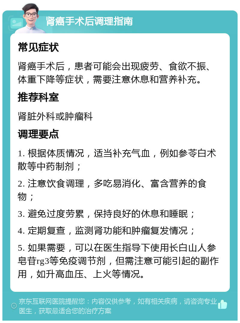 肾癌手术后调理指南 常见症状 肾癌手术后，患者可能会出现疲劳、食欲不振、体重下降等症状，需要注意休息和营养补充。 推荐科室 肾脏外科或肿瘤科 调理要点 1. 根据体质情况，适当补充气血，例如参苓白术散等中药制剂； 2. 注意饮食调理，多吃易消化、富含营养的食物； 3. 避免过度劳累，保持良好的休息和睡眠； 4. 定期复查，监测肾功能和肿瘤复发情况； 5. 如果需要，可以在医生指导下使用长白山人参皂苷rg3等免疫调节剂，但需注意可能引起的副作用，如升高血压、上火等情况。