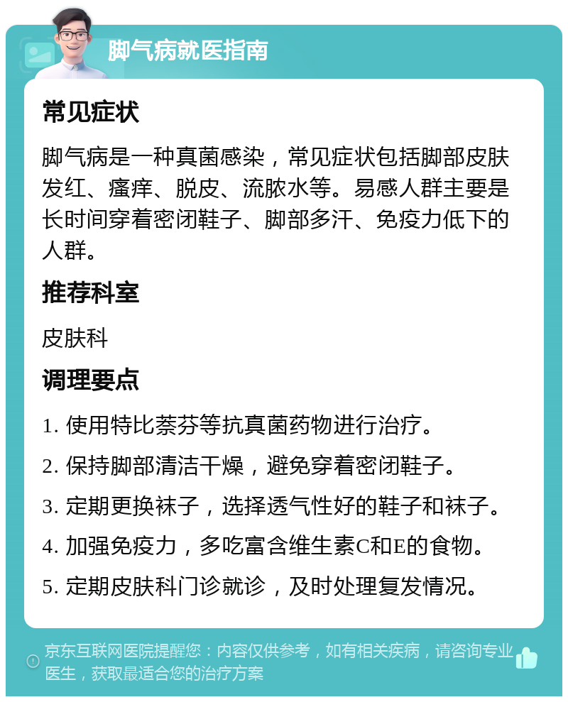 脚气病就医指南 常见症状 脚气病是一种真菌感染，常见症状包括脚部皮肤发红、瘙痒、脱皮、流脓水等。易感人群主要是长时间穿着密闭鞋子、脚部多汗、免疫力低下的人群。 推荐科室 皮肤科 调理要点 1. 使用特比萘芬等抗真菌药物进行治疗。 2. 保持脚部清洁干燥，避免穿着密闭鞋子。 3. 定期更换袜子，选择透气性好的鞋子和袜子。 4. 加强免疫力，多吃富含维生素C和E的食物。 5. 定期皮肤科门诊就诊，及时处理复发情况。