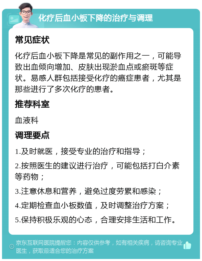 化疗后血小板下降的治疗与调理 常见症状 化疗后血小板下降是常见的副作用之一，可能导致出血倾向增加、皮肤出现淤血点或瘀斑等症状。易感人群包括接受化疗的癌症患者，尤其是那些进行了多次化疗的患者。 推荐科室 血液科 调理要点 1.及时就医，接受专业的治疗和指导； 2.按照医生的建议进行治疗，可能包括打白介素等药物； 3.注意休息和营养，避免过度劳累和感染； 4.定期检查血小板数值，及时调整治疗方案； 5.保持积极乐观的心态，合理安排生活和工作。