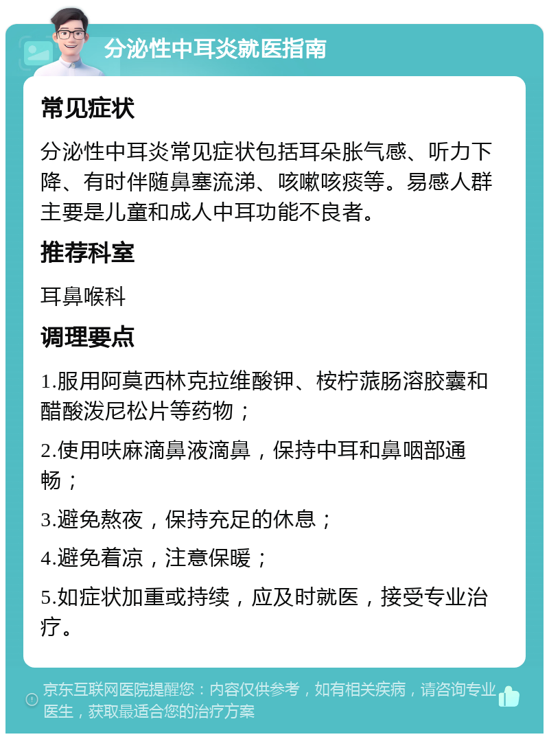 分泌性中耳炎就医指南 常见症状 分泌性中耳炎常见症状包括耳朵胀气感、听力下降、有时伴随鼻塞流涕、咳嗽咳痰等。易感人群主要是儿童和成人中耳功能不良者。 推荐科室 耳鼻喉科 调理要点 1.服用阿莫西林克拉维酸钾、桉柠蒎肠溶胶囊和醋酸泼尼松片等药物； 2.使用呋麻滴鼻液滴鼻，保持中耳和鼻咽部通畅； 3.避免熬夜，保持充足的休息； 4.避免着凉，注意保暖； 5.如症状加重或持续，应及时就医，接受专业治疗。