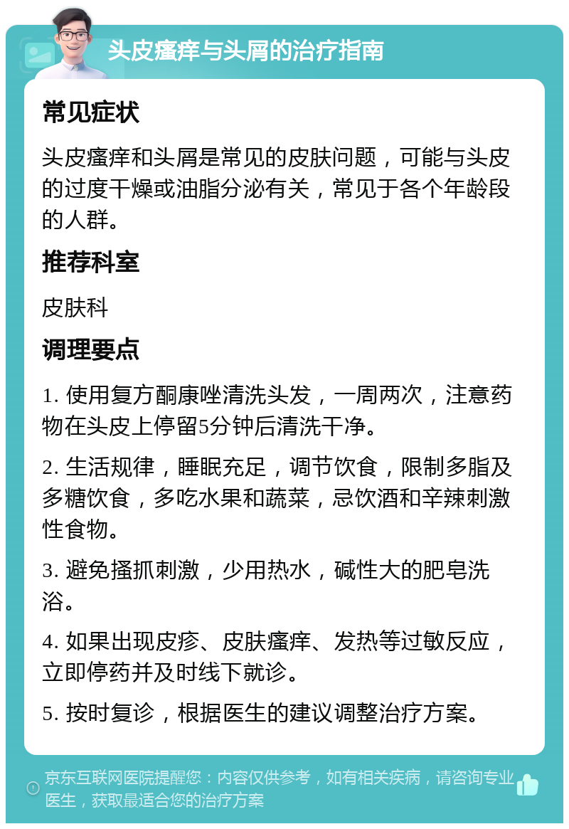 头皮瘙痒与头屑的治疗指南 常见症状 头皮瘙痒和头屑是常见的皮肤问题，可能与头皮的过度干燥或油脂分泌有关，常见于各个年龄段的人群。 推荐科室 皮肤科 调理要点 1. 使用复方酮康唑清洗头发，一周两次，注意药物在头皮上停留5分钟后清洗干净。 2. 生活规律，睡眠充足，调节饮食，限制多脂及多糖饮食，多吃水果和蔬菜，忌饮酒和辛辣刺激性食物。 3. 避免搔抓刺激，少用热水，碱性大的肥皂洗浴。 4. 如果出现皮疹、皮肤瘙痒、发热等过敏反应，立即停药并及时线下就诊。 5. 按时复诊，根据医生的建议调整治疗方案。