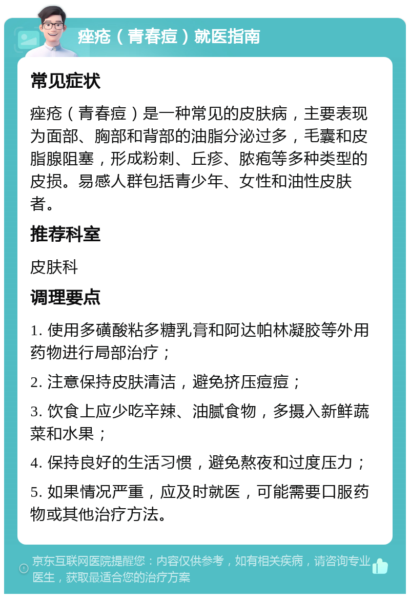 痤疮（青春痘）就医指南 常见症状 痤疮（青春痘）是一种常见的皮肤病，主要表现为面部、胸部和背部的油脂分泌过多，毛囊和皮脂腺阻塞，形成粉刺、丘疹、脓疱等多种类型的皮损。易感人群包括青少年、女性和油性皮肤者。 推荐科室 皮肤科 调理要点 1. 使用多磺酸粘多糖乳膏和阿达帕林凝胶等外用药物进行局部治疗； 2. 注意保持皮肤清洁，避免挤压痘痘； 3. 饮食上应少吃辛辣、油腻食物，多摄入新鲜蔬菜和水果； 4. 保持良好的生活习惯，避免熬夜和过度压力； 5. 如果情况严重，应及时就医，可能需要口服药物或其他治疗方法。