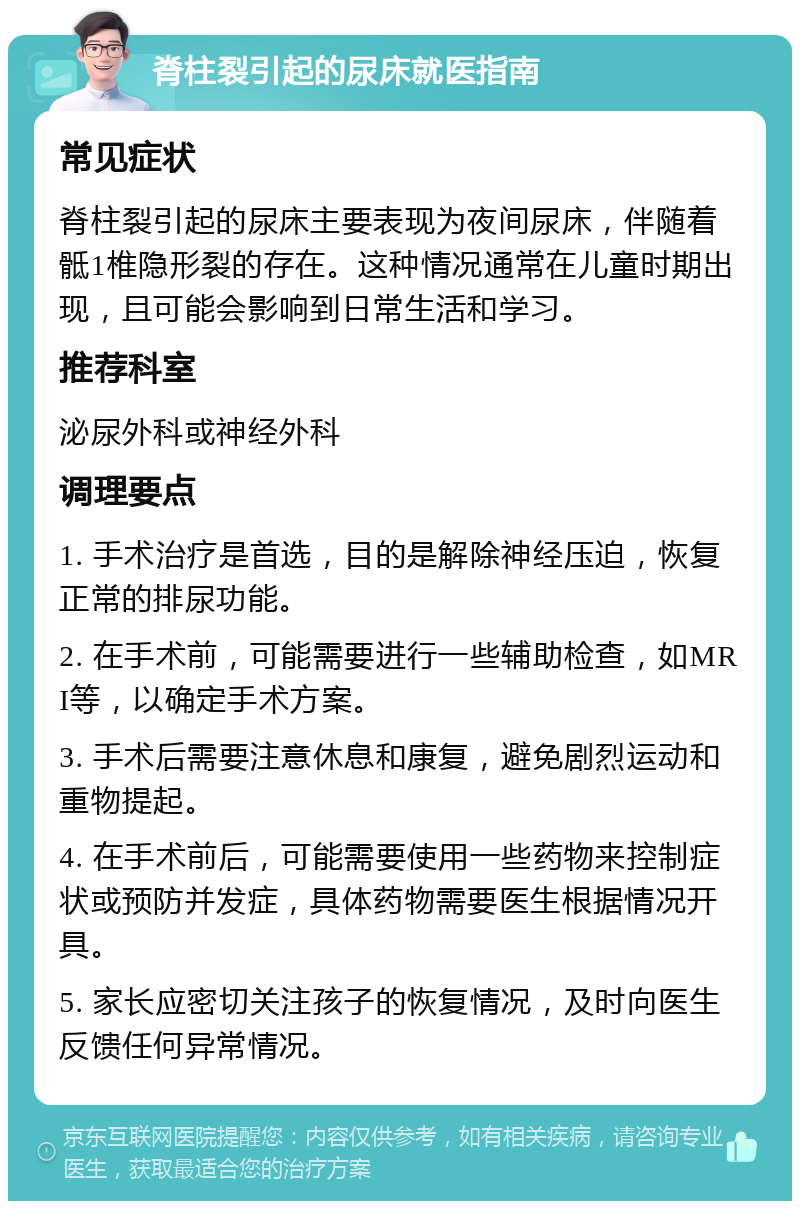 脊柱裂引起的尿床就医指南 常见症状 脊柱裂引起的尿床主要表现为夜间尿床，伴随着骶1椎隐形裂的存在。这种情况通常在儿童时期出现，且可能会影响到日常生活和学习。 推荐科室 泌尿外科或神经外科 调理要点 1. 手术治疗是首选，目的是解除神经压迫，恢复正常的排尿功能。 2. 在手术前，可能需要进行一些辅助检查，如MRI等，以确定手术方案。 3. 手术后需要注意休息和康复，避免剧烈运动和重物提起。 4. 在手术前后，可能需要使用一些药物来控制症状或预防并发症，具体药物需要医生根据情况开具。 5. 家长应密切关注孩子的恢复情况，及时向医生反馈任何异常情况。