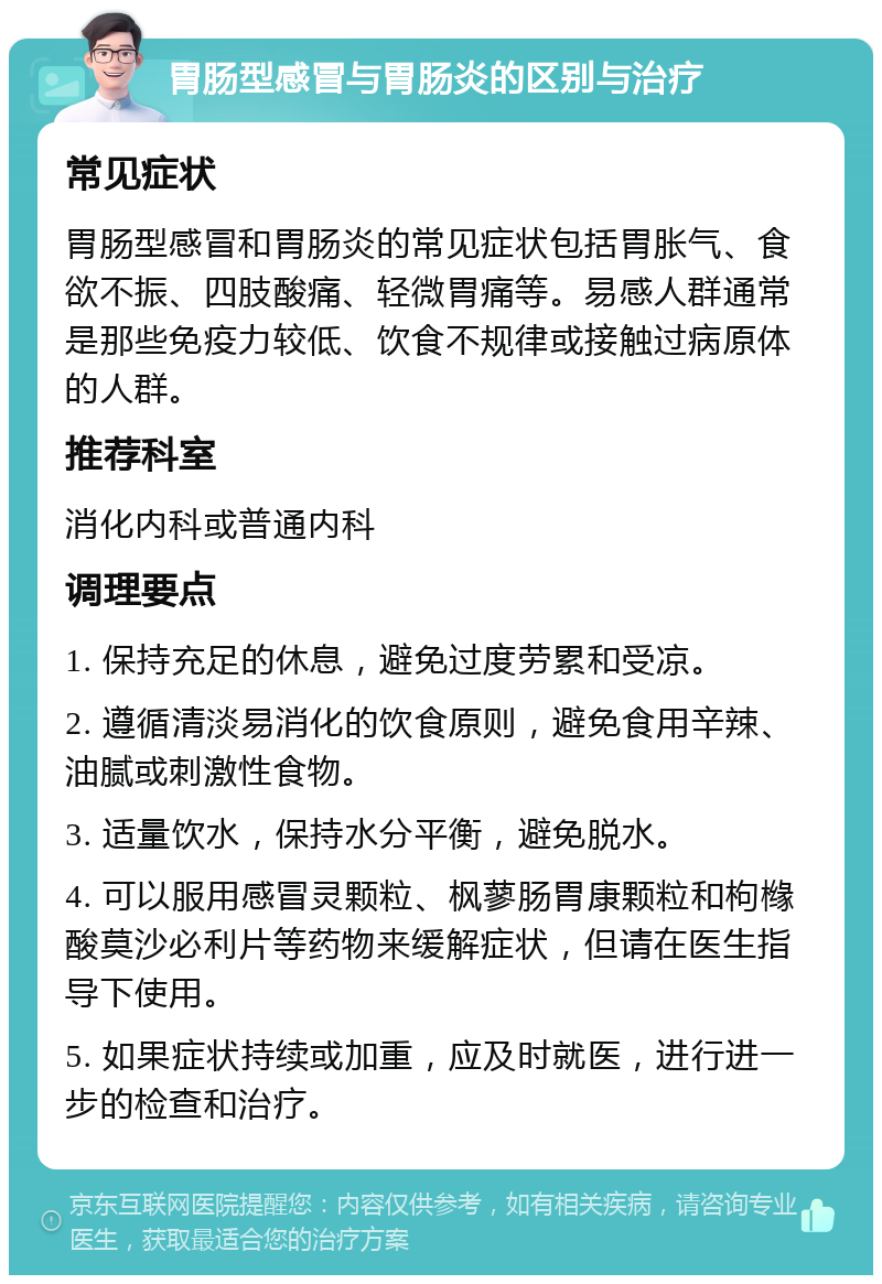 胃肠型感冒与胃肠炎的区别与治疗 常见症状 胃肠型感冒和胃肠炎的常见症状包括胃胀气、食欲不振、四肢酸痛、轻微胃痛等。易感人群通常是那些免疫力较低、饮食不规律或接触过病原体的人群。 推荐科室 消化内科或普通内科 调理要点 1. 保持充足的休息，避免过度劳累和受凉。 2. 遵循清淡易消化的饮食原则，避免食用辛辣、油腻或刺激性食物。 3. 适量饮水，保持水分平衡，避免脱水。 4. 可以服用感冒灵颗粒、枫蓼肠胃康颗粒和枸橼酸莫沙必利片等药物来缓解症状，但请在医生指导下使用。 5. 如果症状持续或加重，应及时就医，进行进一步的检查和治疗。