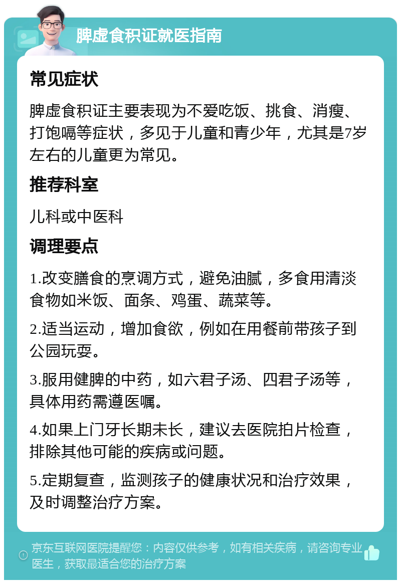 脾虚食积证就医指南 常见症状 脾虚食积证主要表现为不爱吃饭、挑食、消瘦、打饱嗝等症状，多见于儿童和青少年，尤其是7岁左右的儿童更为常见。 推荐科室 儿科或中医科 调理要点 1.改变膳食的烹调方式，避免油腻，多食用清淡食物如米饭、面条、鸡蛋、蔬菜等。 2.适当运动，增加食欲，例如在用餐前带孩子到公园玩耍。 3.服用健脾的中药，如六君子汤、四君子汤等，具体用药需遵医嘱。 4.如果上门牙长期未长，建议去医院拍片检查，排除其他可能的疾病或问题。 5.定期复查，监测孩子的健康状况和治疗效果，及时调整治疗方案。