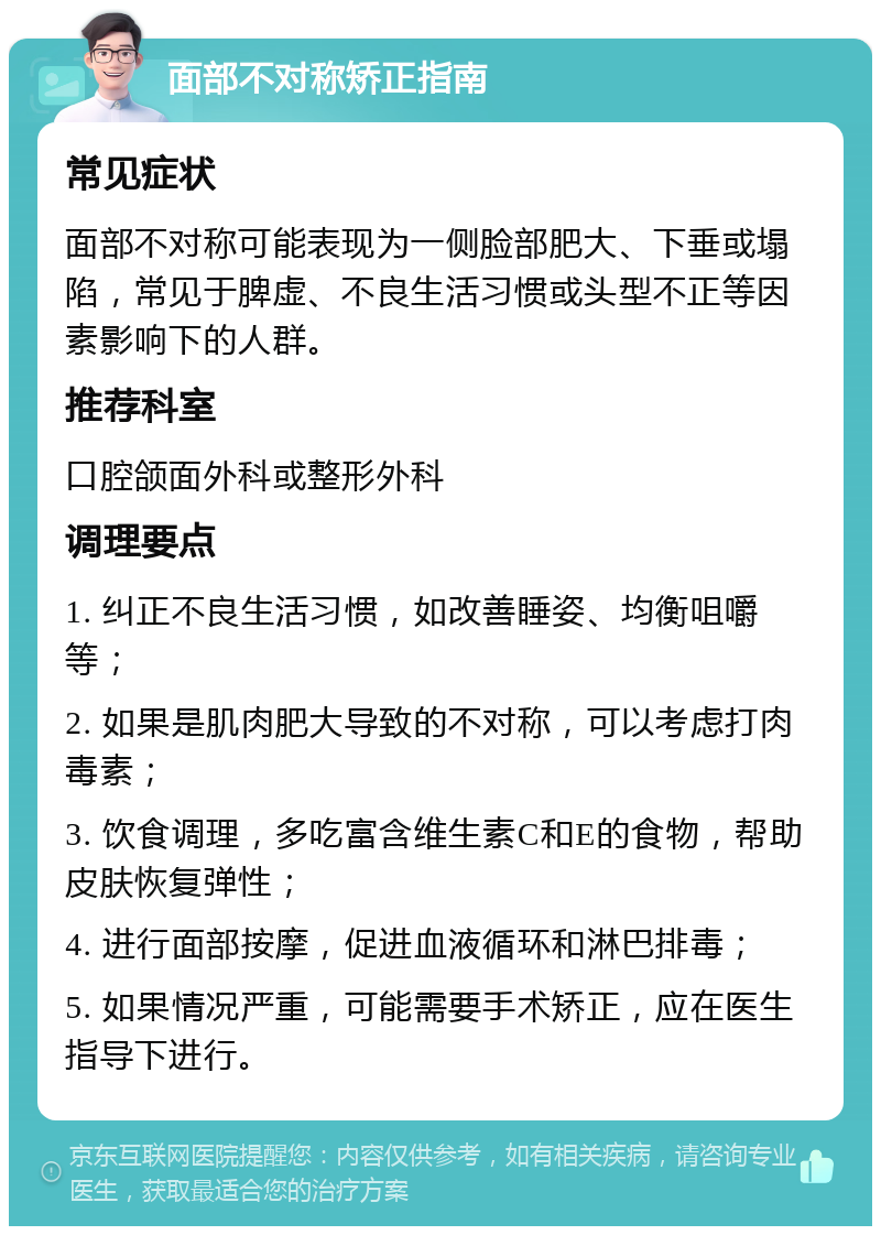 面部不对称矫正指南 常见症状 面部不对称可能表现为一侧脸部肥大、下垂或塌陷，常见于脾虚、不良生活习惯或头型不正等因素影响下的人群。 推荐科室 口腔颌面外科或整形外科 调理要点 1. 纠正不良生活习惯，如改善睡姿、均衡咀嚼等； 2. 如果是肌肉肥大导致的不对称，可以考虑打肉毒素； 3. 饮食调理，多吃富含维生素C和E的食物，帮助皮肤恢复弹性； 4. 进行面部按摩，促进血液循环和淋巴排毒； 5. 如果情况严重，可能需要手术矫正，应在医生指导下进行。