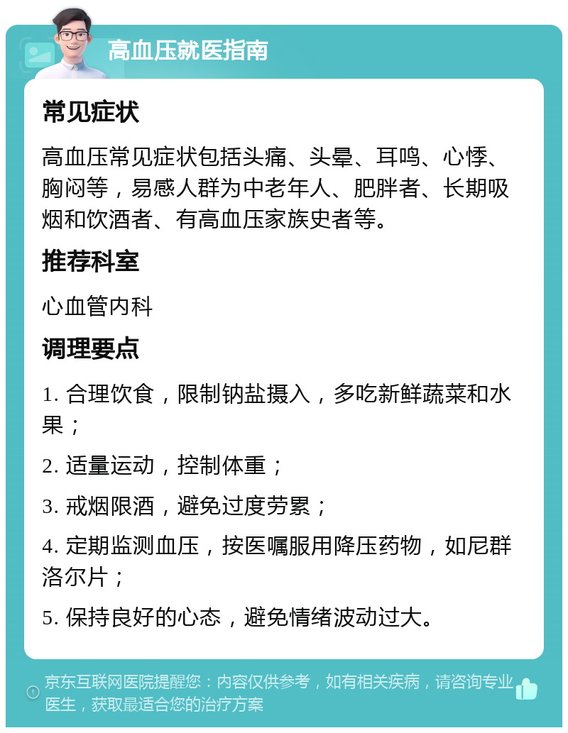 高血压就医指南 常见症状 高血压常见症状包括头痛、头晕、耳鸣、心悸、胸闷等，易感人群为中老年人、肥胖者、长期吸烟和饮酒者、有高血压家族史者等。 推荐科室 心血管内科 调理要点 1. 合理饮食，限制钠盐摄入，多吃新鲜蔬菜和水果； 2. 适量运动，控制体重； 3. 戒烟限酒，避免过度劳累； 4. 定期监测血压，按医嘱服用降压药物，如尼群洛尔片； 5. 保持良好的心态，避免情绪波动过大。