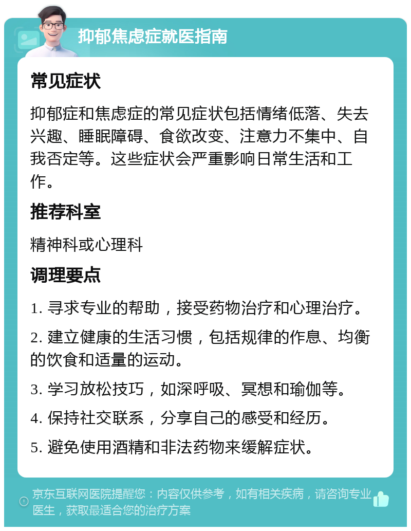 抑郁焦虑症就医指南 常见症状 抑郁症和焦虑症的常见症状包括情绪低落、失去兴趣、睡眠障碍、食欲改变、注意力不集中、自我否定等。这些症状会严重影响日常生活和工作。 推荐科室 精神科或心理科 调理要点 1. 寻求专业的帮助，接受药物治疗和心理治疗。 2. 建立健康的生活习惯，包括规律的作息、均衡的饮食和适量的运动。 3. 学习放松技巧，如深呼吸、冥想和瑜伽等。 4. 保持社交联系，分享自己的感受和经历。 5. 避免使用酒精和非法药物来缓解症状。