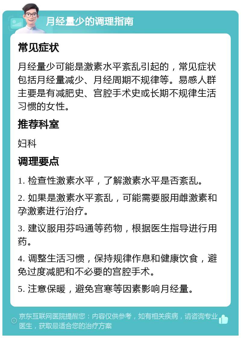 月经量少的调理指南 常见症状 月经量少可能是激素水平紊乱引起的，常见症状包括月经量减少、月经周期不规律等。易感人群主要是有减肥史、宫腔手术史或长期不规律生活习惯的女性。 推荐科室 妇科 调理要点 1. 检查性激素水平，了解激素水平是否紊乱。 2. 如果是激素水平紊乱，可能需要服用雌激素和孕激素进行治疗。 3. 建议服用芬吗通等药物，根据医生指导进行用药。 4. 调整生活习惯，保持规律作息和健康饮食，避免过度减肥和不必要的宫腔手术。 5. 注意保暖，避免宫寒等因素影响月经量。