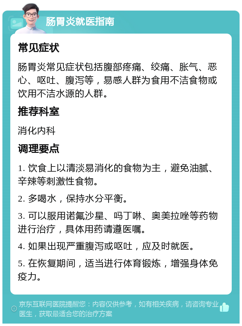 肠胃炎就医指南 常见症状 肠胃炎常见症状包括腹部疼痛、绞痛、胀气、恶心、呕吐、腹泻等，易感人群为食用不洁食物或饮用不洁水源的人群。 推荐科室 消化内科 调理要点 1. 饮食上以清淡易消化的食物为主，避免油腻、辛辣等刺激性食物。 2. 多喝水，保持水分平衡。 3. 可以服用诺氟沙星、吗丁啉、奥美拉唑等药物进行治疗，具体用药请遵医嘱。 4. 如果出现严重腹泻或呕吐，应及时就医。 5. 在恢复期间，适当进行体育锻炼，增强身体免疫力。