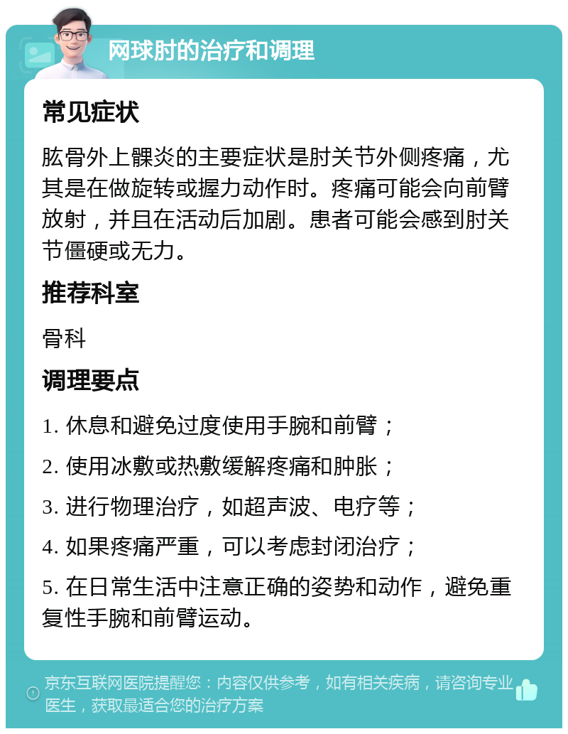 网球肘的治疗和调理 常见症状 肱骨外上髁炎的主要症状是肘关节外侧疼痛，尤其是在做旋转或握力动作时。疼痛可能会向前臂放射，并且在活动后加剧。患者可能会感到肘关节僵硬或无力。 推荐科室 骨科 调理要点 1. 休息和避免过度使用手腕和前臂； 2. 使用冰敷或热敷缓解疼痛和肿胀； 3. 进行物理治疗，如超声波、电疗等； 4. 如果疼痛严重，可以考虑封闭治疗； 5. 在日常生活中注意正确的姿势和动作，避免重复性手腕和前臂运动。