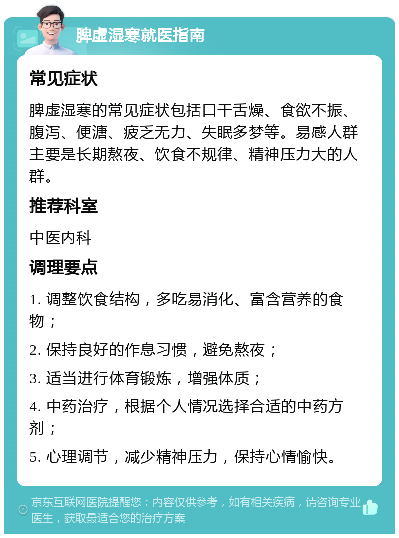 脾虚湿寒就医指南 常见症状 脾虚湿寒的常见症状包括口干舌燥、食欲不振、腹泻、便溏、疲乏无力、失眠多梦等。易感人群主要是长期熬夜、饮食不规律、精神压力大的人群。 推荐科室 中医内科 调理要点 1. 调整饮食结构，多吃易消化、富含营养的食物； 2. 保持良好的作息习惯，避免熬夜； 3. 适当进行体育锻炼，增强体质； 4. 中药治疗，根据个人情况选择合适的中药方剂； 5. 心理调节，减少精神压力，保持心情愉快。