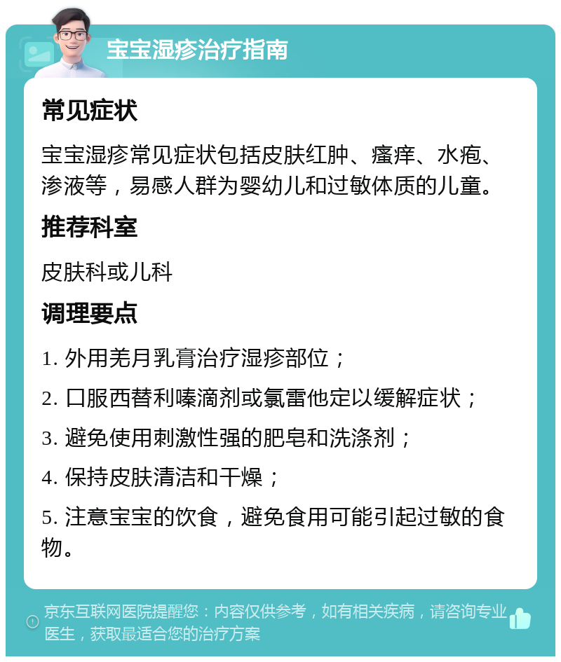 宝宝湿疹治疗指南 常见症状 宝宝湿疹常见症状包括皮肤红肿、瘙痒、水疱、渗液等，易感人群为婴幼儿和过敏体质的儿童。 推荐科室 皮肤科或儿科 调理要点 1. 外用羌月乳膏治疗湿疹部位； 2. 口服西替利嗪滴剂或氯雷他定以缓解症状； 3. 避免使用刺激性强的肥皂和洗涤剂； 4. 保持皮肤清洁和干燥； 5. 注意宝宝的饮食，避免食用可能引起过敏的食物。