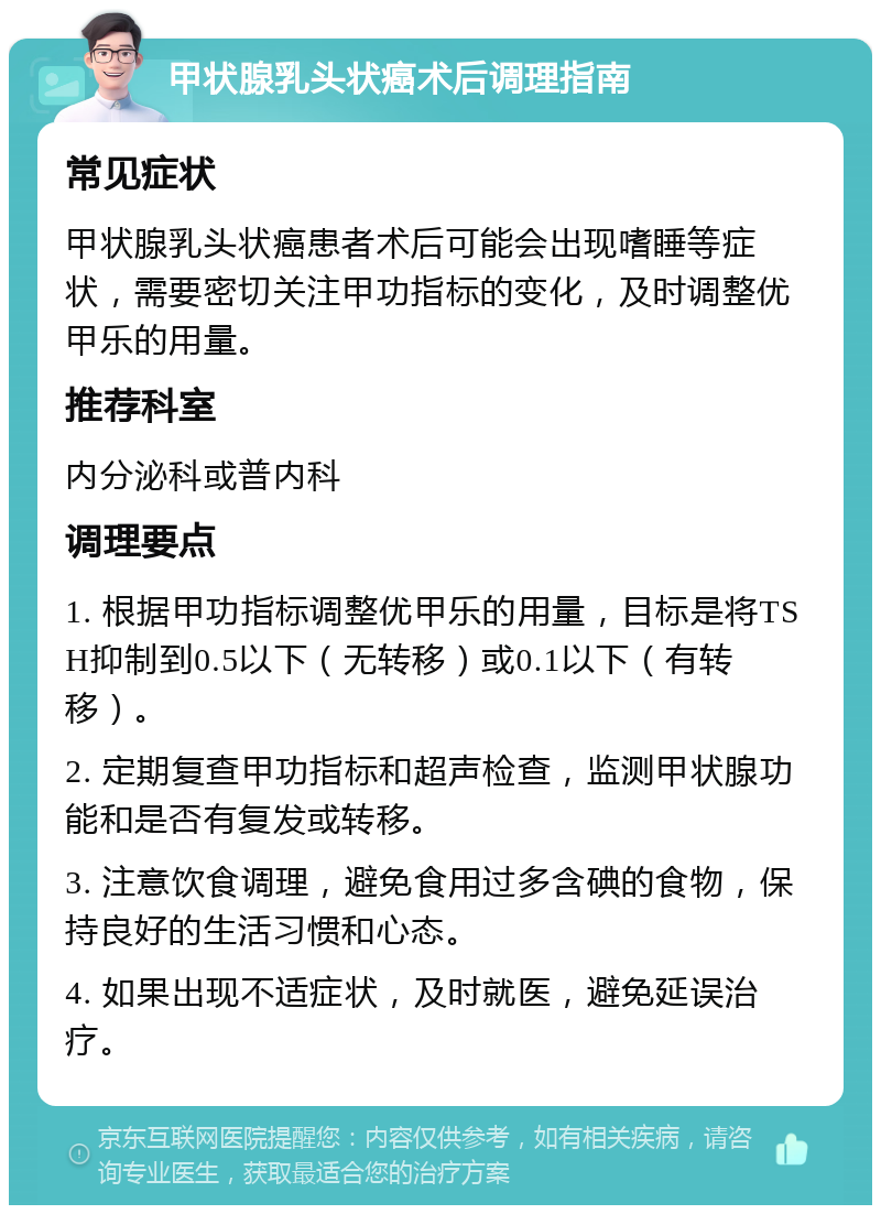 甲状腺乳头状癌术后调理指南 常见症状 甲状腺乳头状癌患者术后可能会出现嗜睡等症状，需要密切关注甲功指标的变化，及时调整优甲乐的用量。 推荐科室 内分泌科或普内科 调理要点 1. 根据甲功指标调整优甲乐的用量，目标是将TSH抑制到0.5以下（无转移）或0.1以下（有转移）。 2. 定期复查甲功指标和超声检查，监测甲状腺功能和是否有复发或转移。 3. 注意饮食调理，避免食用过多含碘的食物，保持良好的生活习惯和心态。 4. 如果出现不适症状，及时就医，避免延误治疗。