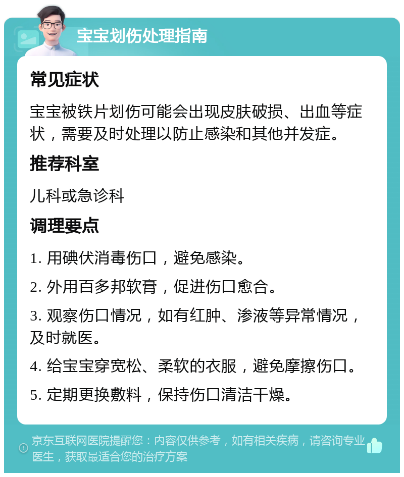 宝宝划伤处理指南 常见症状 宝宝被铁片划伤可能会出现皮肤破损、出血等症状，需要及时处理以防止感染和其他并发症。 推荐科室 儿科或急诊科 调理要点 1. 用碘伏消毒伤口，避免感染。 2. 外用百多邦软膏，促进伤口愈合。 3. 观察伤口情况，如有红肿、渗液等异常情况，及时就医。 4. 给宝宝穿宽松、柔软的衣服，避免摩擦伤口。 5. 定期更换敷料，保持伤口清洁干燥。