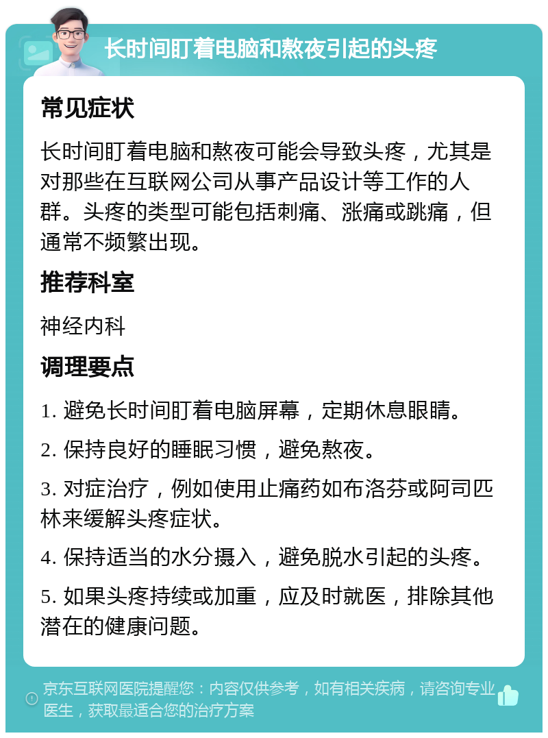 长时间盯着电脑和熬夜引起的头疼 常见症状 长时间盯着电脑和熬夜可能会导致头疼，尤其是对那些在互联网公司从事产品设计等工作的人群。头疼的类型可能包括刺痛、涨痛或跳痛，但通常不频繁出现。 推荐科室 神经内科 调理要点 1. 避免长时间盯着电脑屏幕，定期休息眼睛。 2. 保持良好的睡眠习惯，避免熬夜。 3. 对症治疗，例如使用止痛药如布洛芬或阿司匹林来缓解头疼症状。 4. 保持适当的水分摄入，避免脱水引起的头疼。 5. 如果头疼持续或加重，应及时就医，排除其他潜在的健康问题。