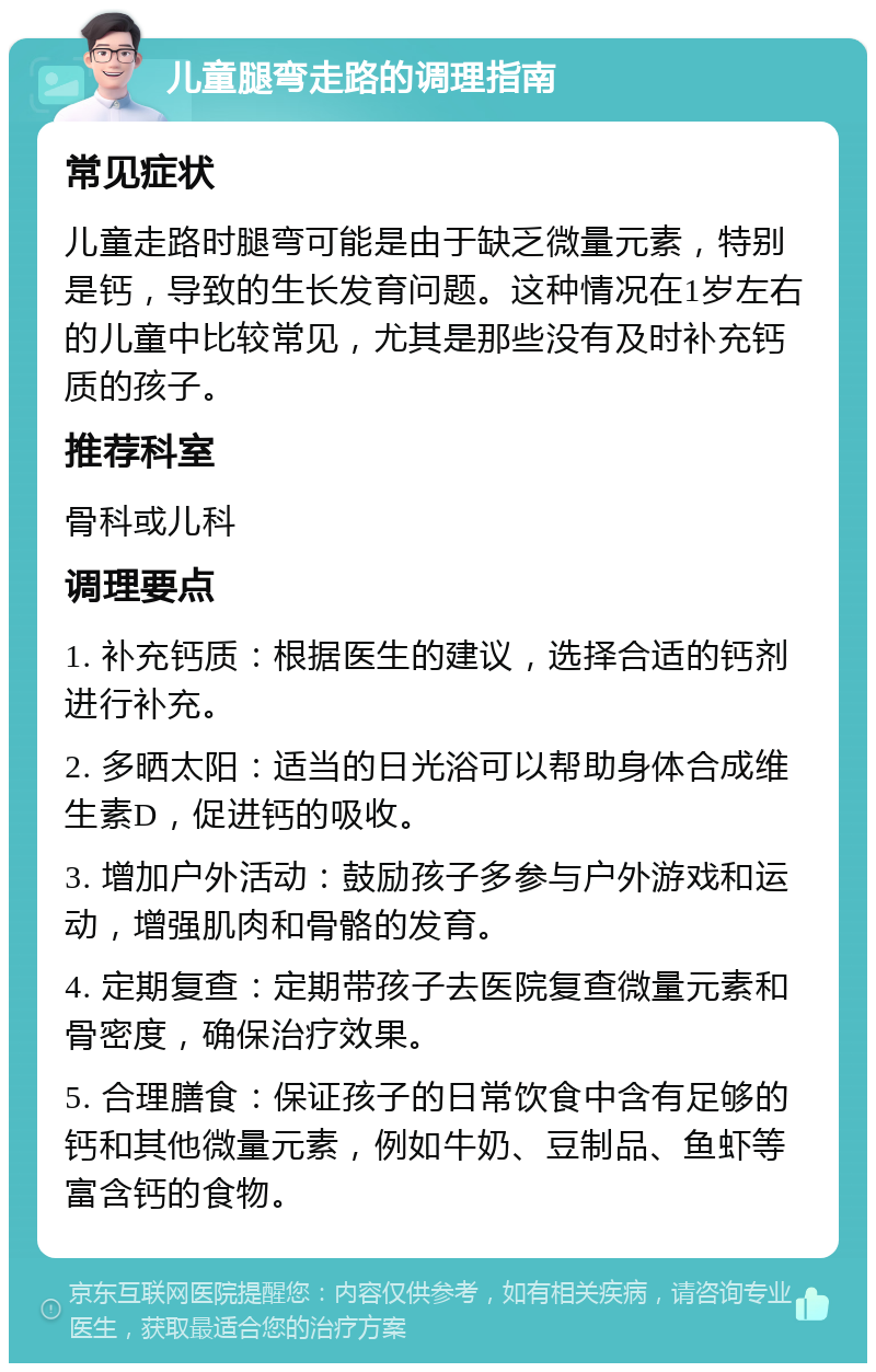 儿童腿弯走路的调理指南 常见症状 儿童走路时腿弯可能是由于缺乏微量元素，特别是钙，导致的生长发育问题。这种情况在1岁左右的儿童中比较常见，尤其是那些没有及时补充钙质的孩子。 推荐科室 骨科或儿科 调理要点 1. 补充钙质：根据医生的建议，选择合适的钙剂进行补充。 2. 多晒太阳：适当的日光浴可以帮助身体合成维生素D，促进钙的吸收。 3. 增加户外活动：鼓励孩子多参与户外游戏和运动，增强肌肉和骨骼的发育。 4. 定期复查：定期带孩子去医院复查微量元素和骨密度，确保治疗效果。 5. 合理膳食：保证孩子的日常饮食中含有足够的钙和其他微量元素，例如牛奶、豆制品、鱼虾等富含钙的食物。