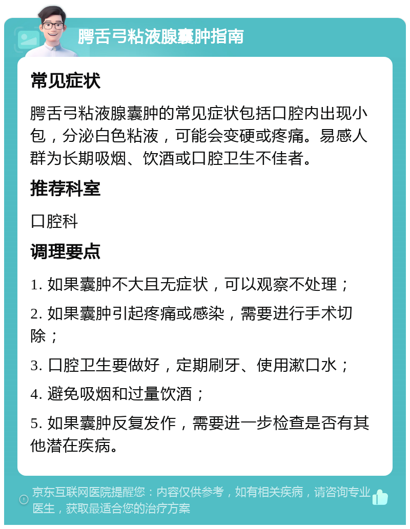 腭舌弓粘液腺囊肿指南 常见症状 腭舌弓粘液腺囊肿的常见症状包括口腔内出现小包，分泌白色粘液，可能会变硬或疼痛。易感人群为长期吸烟、饮酒或口腔卫生不佳者。 推荐科室 口腔科 调理要点 1. 如果囊肿不大且无症状，可以观察不处理； 2. 如果囊肿引起疼痛或感染，需要进行手术切除； 3. 口腔卫生要做好，定期刷牙、使用漱口水； 4. 避免吸烟和过量饮酒； 5. 如果囊肿反复发作，需要进一步检查是否有其他潜在疾病。