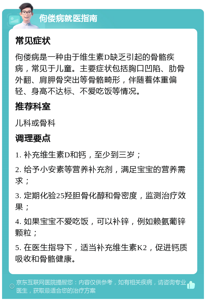 佝偻病就医指南 常见症状 佝偻病是一种由于维生素D缺乏引起的骨骼疾病，常见于儿童。主要症状包括胸口凹陷、肋骨外翻、肩胛骨突出等骨骼畸形，伴随着体重偏轻、身高不达标、不爱吃饭等情况。 推荐科室 儿科或骨科 调理要点 1. 补充维生素D和钙，至少到三岁； 2. 给予小安素等营养补充剂，满足宝宝的营养需求； 3. 定期化验25羟胆骨化醇和骨密度，监测治疗效果； 4. 如果宝宝不爱吃饭，可以补锌，例如赖氨葡锌颗粒； 5. 在医生指导下，适当补充维生素K2，促进钙质吸收和骨骼健康。