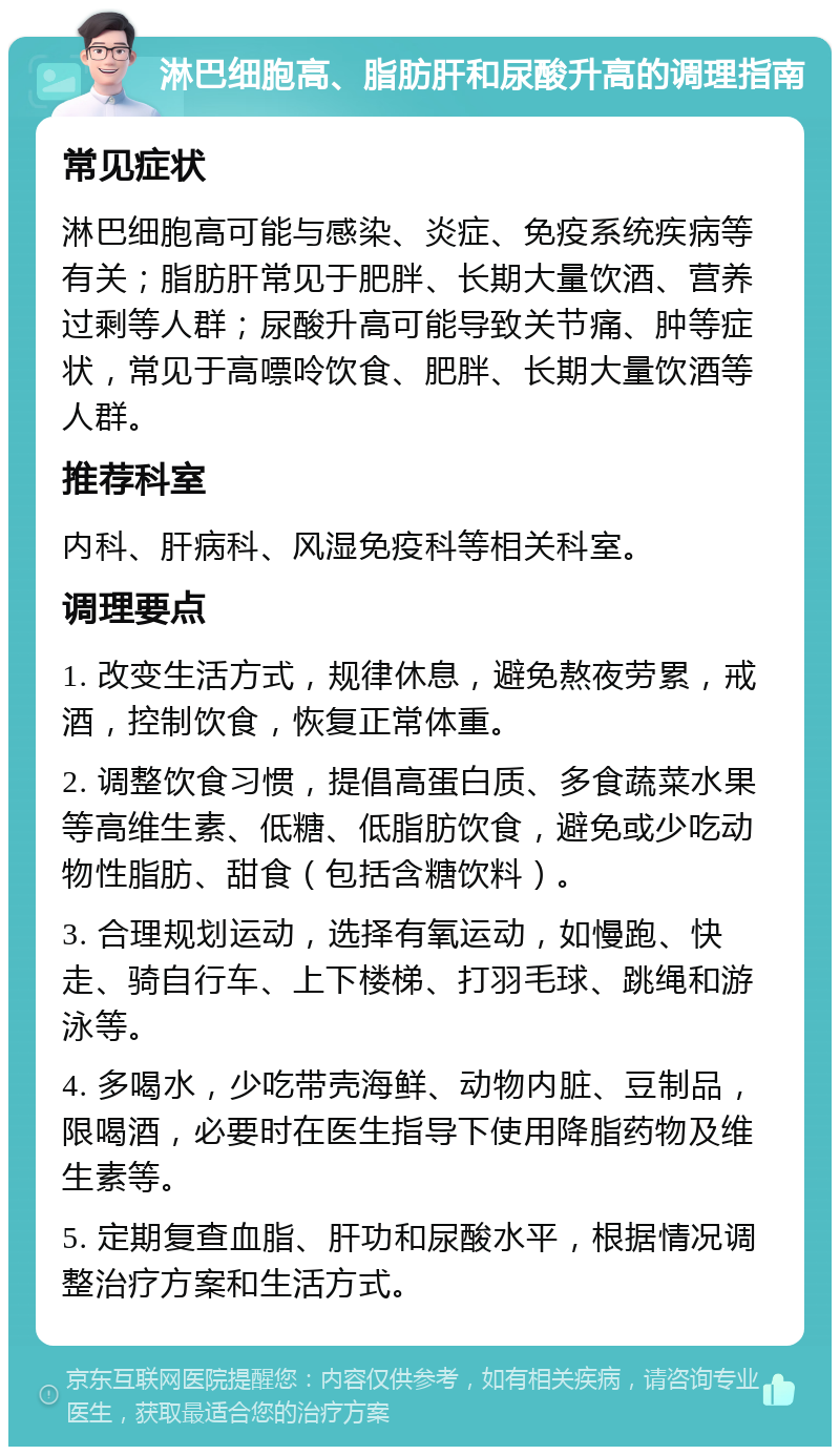 淋巴细胞高、脂肪肝和尿酸升高的调理指南 常见症状 淋巴细胞高可能与感染、炎症、免疫系统疾病等有关；脂肪肝常见于肥胖、长期大量饮酒、营养过剩等人群；尿酸升高可能导致关节痛、肿等症状，常见于高嘌呤饮食、肥胖、长期大量饮酒等人群。 推荐科室 内科、肝病科、风湿免疫科等相关科室。 调理要点 1. 改变生活方式，规律休息，避免熬夜劳累，戒酒，控制饮食，恢复正常体重。 2. 调整饮食习惯，提倡高蛋白质、多食蔬菜水果等高维生素、低糖、低脂肪饮食，避免或少吃动物性脂肪、甜食（包括含糖饮料）。 3. 合理规划运动，选择有氧运动，如慢跑、快走、骑自行车、上下楼梯、打羽毛球、跳绳和游泳等。 4. 多喝水，少吃带壳海鲜、动物内脏、豆制品，限喝酒，必要时在医生指导下使用降脂药物及维生素等。 5. 定期复查血脂、肝功和尿酸水平，根据情况调整治疗方案和生活方式。