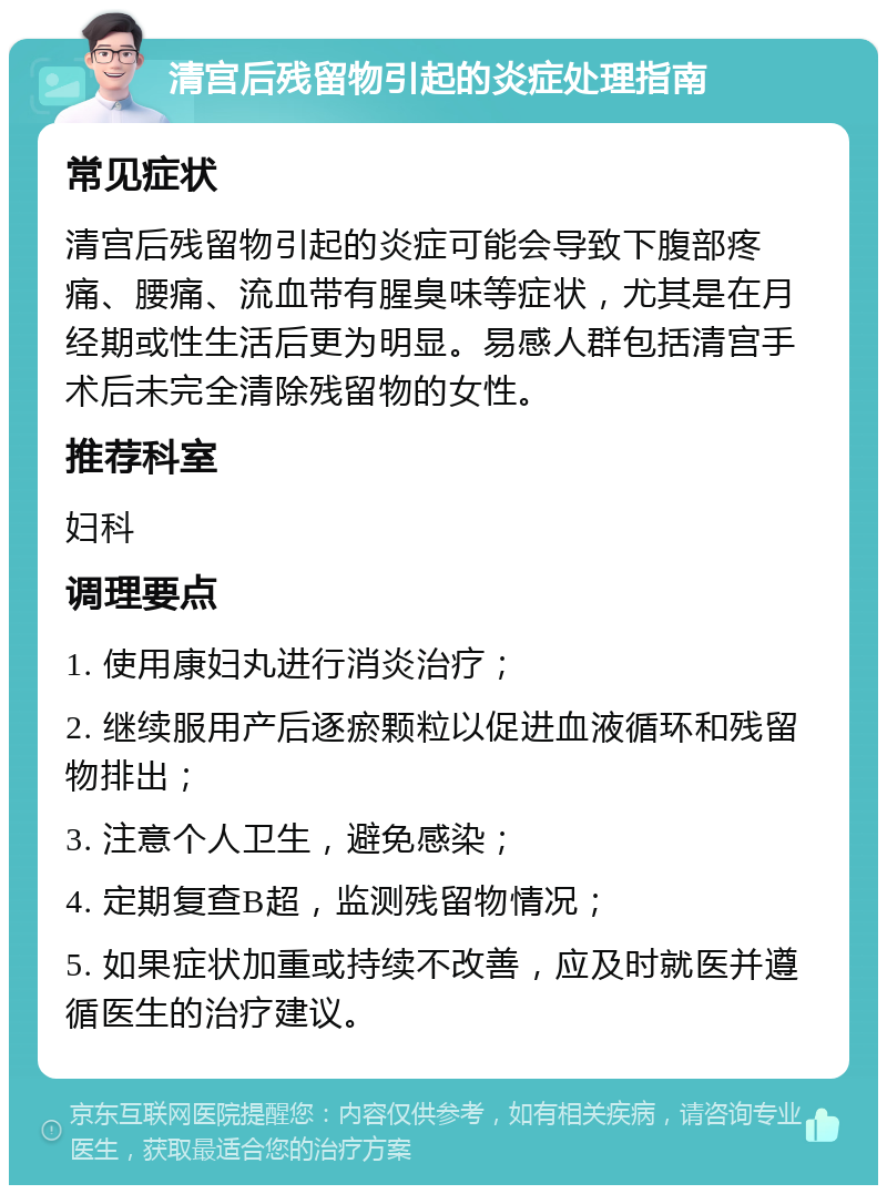 清宫后残留物引起的炎症处理指南 常见症状 清宫后残留物引起的炎症可能会导致下腹部疼痛、腰痛、流血带有腥臭味等症状，尤其是在月经期或性生活后更为明显。易感人群包括清宫手术后未完全清除残留物的女性。 推荐科室 妇科 调理要点 1. 使用康妇丸进行消炎治疗； 2. 继续服用产后逐瘀颗粒以促进血液循环和残留物排出； 3. 注意个人卫生，避免感染； 4. 定期复查B超，监测残留物情况； 5. 如果症状加重或持续不改善，应及时就医并遵循医生的治疗建议。