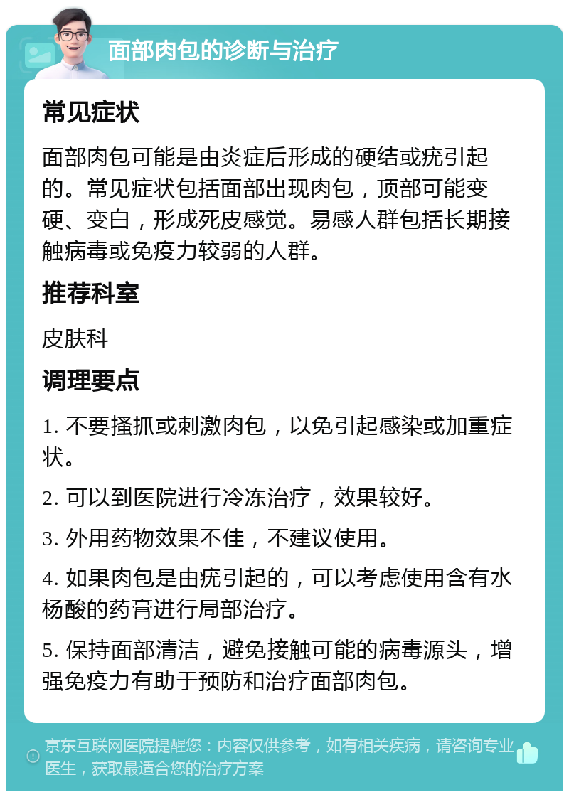 面部肉包的诊断与治疗 常见症状 面部肉包可能是由炎症后形成的硬结或疣引起的。常见症状包括面部出现肉包，顶部可能变硬、变白，形成死皮感觉。易感人群包括长期接触病毒或免疫力较弱的人群。 推荐科室 皮肤科 调理要点 1. 不要搔抓或刺激肉包，以免引起感染或加重症状。 2. 可以到医院进行冷冻治疗，效果较好。 3. 外用药物效果不佳，不建议使用。 4. 如果肉包是由疣引起的，可以考虑使用含有水杨酸的药膏进行局部治疗。 5. 保持面部清洁，避免接触可能的病毒源头，增强免疫力有助于预防和治疗面部肉包。