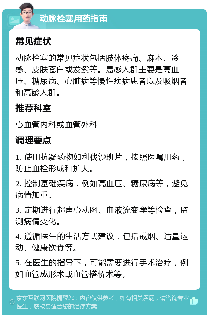 动脉栓塞用药指南 常见症状 动脉栓塞的常见症状包括肢体疼痛、麻木、冷感、皮肤苍白或发紫等。易感人群主要是高血压、糖尿病、心脏病等慢性疾病患者以及吸烟者和高龄人群。 推荐科室 心血管内科或血管外科 调理要点 1. 使用抗凝药物如利伐沙班片，按照医嘱用药，防止血栓形成和扩大。 2. 控制基础疾病，例如高血压、糖尿病等，避免病情加重。 3. 定期进行超声心动图、血液流变学等检查，监测病情变化。 4. 遵循医生的生活方式建议，包括戒烟、适量运动、健康饮食等。 5. 在医生的指导下，可能需要进行手术治疗，例如血管成形术或血管搭桥术等。