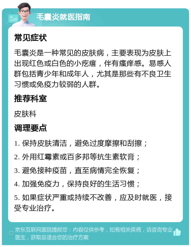 毛囊炎就医指南 常见症状 毛囊炎是一种常见的皮肤病，主要表现为皮肤上出现红色或白色的小疙瘩，伴有瘙痒感。易感人群包括青少年和成年人，尤其是那些有不良卫生习惯或免疫力较弱的人群。 推荐科室 皮肤科 调理要点 1. 保持皮肤清洁，避免过度摩擦和刮擦； 2. 外用红霉素或百多邦等抗生素软膏； 3. 避免接种疫苗，直至病情完全恢复； 4. 加强免疫力，保持良好的生活习惯； 5. 如果症状严重或持续不改善，应及时就医，接受专业治疗。