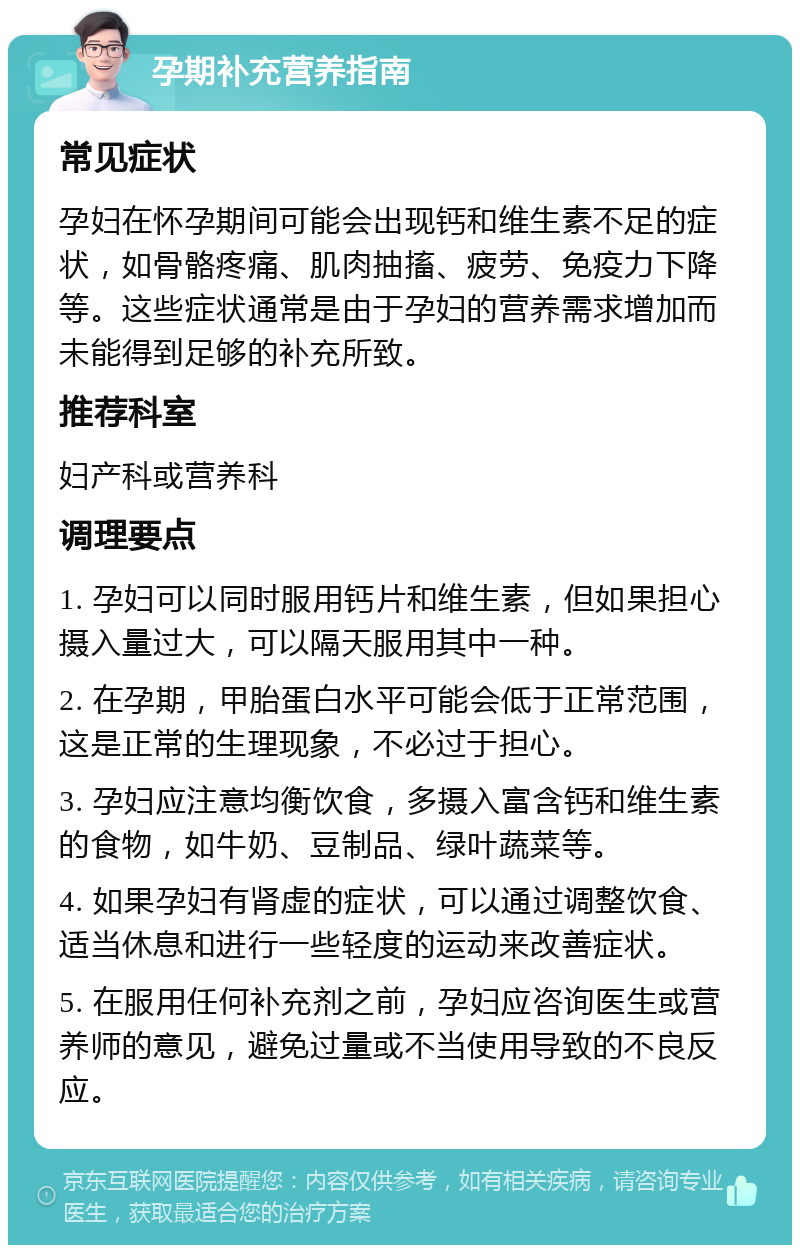 孕期补充营养指南 常见症状 孕妇在怀孕期间可能会出现钙和维生素不足的症状，如骨骼疼痛、肌肉抽搐、疲劳、免疫力下降等。这些症状通常是由于孕妇的营养需求增加而未能得到足够的补充所致。 推荐科室 妇产科或营养科 调理要点 1. 孕妇可以同时服用钙片和维生素，但如果担心摄入量过大，可以隔天服用其中一种。 2. 在孕期，甲胎蛋白水平可能会低于正常范围，这是正常的生理现象，不必过于担心。 3. 孕妇应注意均衡饮食，多摄入富含钙和维生素的食物，如牛奶、豆制品、绿叶蔬菜等。 4. 如果孕妇有肾虚的症状，可以通过调整饮食、适当休息和进行一些轻度的运动来改善症状。 5. 在服用任何补充剂之前，孕妇应咨询医生或营养师的意见，避免过量或不当使用导致的不良反应。