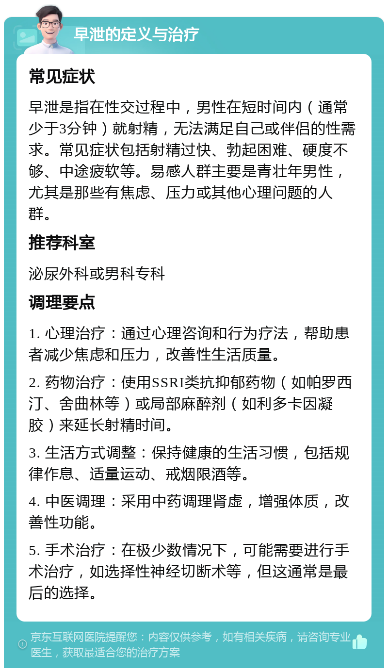 早泄的定义与治疗 常见症状 早泄是指在性交过程中，男性在短时间内（通常少于3分钟）就射精，无法满足自己或伴侣的性需求。常见症状包括射精过快、勃起困难、硬度不够、中途疲软等。易感人群主要是青壮年男性，尤其是那些有焦虑、压力或其他心理问题的人群。 推荐科室 泌尿外科或男科专科 调理要点 1. 心理治疗：通过心理咨询和行为疗法，帮助患者减少焦虑和压力，改善性生活质量。 2. 药物治疗：使用SSRI类抗抑郁药物（如帕罗西汀、舍曲林等）或局部麻醉剂（如利多卡因凝胶）来延长射精时间。 3. 生活方式调整：保持健康的生活习惯，包括规律作息、适量运动、戒烟限酒等。 4. 中医调理：采用中药调理肾虚，增强体质，改善性功能。 5. 手术治疗：在极少数情况下，可能需要进行手术治疗，如选择性神经切断术等，但这通常是最后的选择。